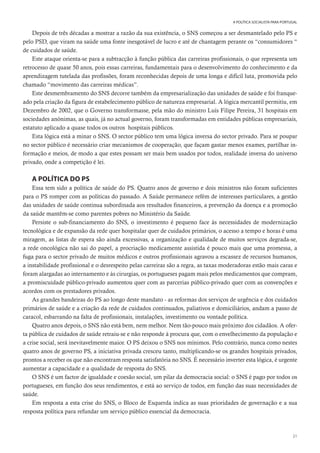 21
A POLÍTICA SOCIALISTA PARA PORTUGAL
Depois de três décadas a mostrar a razão da sua existência, o SNS começou a ser desmantelado pelo PS e
pelo PSD, que viram na saúde uma fonte inesgotável de lucro e até de chantagem perante os “consumidores “
de cuidados de saúde.
Este ataque orienta-se para a subtracção à função pública das carreiras profissionais, o que representa um
retrocesso de quase 50 anos, pois essas carreiras, fundamentais para o desenvolvimento do conhecimento e da
aprendizagem tutelada das profissões, foram reconhecidas depois de uma longa e difícil luta, promovida pelo
chamado “movimento das carreiras médicas”.
Este desmembramento do SNS decorre também da empresarialização das unidades de saúde e foi franque-
ado pela criação da figura de estabelecimento público de natureza empresarial. A lógica mercantil permitiu, em
Dezembro de 2002, que o Governo transformasse, pela mão do ministro Luís Filipe Pereira, 31 hospitais em
sociedades anónimas, as quais, já no actual governo, foram transformadas em entidades públicas empresariais,
estatuto aplicado a quase todos os outros hospitais públicos.
Esta lógica está a minar o SNS. O sector público tem uma lógica inversa do sector privado. Para se poupar
no sector público é necessário criar mecanismos de cooperação, que façam gastar menos exames, partilhar in-
formação e meios, de modo a que estes possam ser mais bem usados por todos, realidade inversa do universo
privado, onde a competição é lei.
A POLÍTICA DO PS
Essa tem sido a política de saúde do PS. Quatro anos de governo e dois ministros não foram suficientes
para o PS romper com as políticas do passado. A Saúde permanece refém de interesses particulares, a gestão
das unidades de saúde continua subordinada aos resultados financeiros, a prevenção da doença e a promoção
da saúde mantêm-se como parentes pobres no Ministério da Saúde.
Persiste o sub-financiamento do SNS, o investimento é pequeno face às necessidades de modernização
tecnológica e de expansão da rede quer hospitalar quer de cuidados primários, o acesso a tempo e horas é uma
miragem, as listas de espera são ainda excessivas, a organização e qualidade de muitos serviços degrada-se,
a rede oncológica não sai do papel, a procriação medicamente assistida é pouco mais que uma promessa, a
fuga para o sector privado de muitos médicos e outros profissionais agravou a escassez de recursos humanos,
a instabilidade profissional e o desrespeito pelas carreiras são a regra, as taxas moderadoras estão mais caras e
foram alargadas ao internamento e às cirurgias, os portugueses pagam mais pelos medicamentos que compram,
a promiscuidade público-privado aumentou quer com as parcerias público-privado quer com as convenções e
acordos com os prestadores privados.
As grandes bandeiras do PS ao longo deste mandato - as reformas dos serviços de urgência e dos cuidados
primários de saúde e a criação da rede de cuidados continuados, paliativos e domiciliários, andam a passo de
caracol, esbarrando na falta de profissionais, instalações, investimento ou vontade política.
Quatro anos depois, o SNS não está bem, nem melhor. Nem tão-pouco mais próximo dos cidadãos. A ofer-
ta pública de cuidados de saúde retraiu-se e não responde à procura que, com o envelhecimento da população e
a crise social, será inevitavelmente maior. O PS deixou o SNS nos mínimos. Pelo contrário, nunca como nestes
quatro anos de governo PS, a iniciativa privada cresceu tanto, multiplicando-se os grandes hospitais privados,
prontos a receber os que não encontram resposta satisfatória no SNS. É necessário inverter esta lógica, é urgente
aumentar a capacidade e a qualidade de resposta do SNS.
O SNS é um factor de igualdade e coesão social, um pilar da democracia social: o SNS é pago por todos os
portugueses, em função dos seus rendimentos, e está ao serviço de todos, em função das suas necessidades de
saúde.
Em resposta a esta crise do SNS, o Bloco de Esquerda indica as suas prioridades de governação e a sua
resposta política para refundar um serviço público essencial da democracia.
 