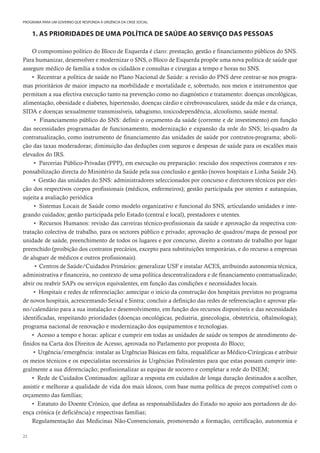 22
PROGRAMA PARA UM GOVERNO QUE RESPONDA À URGÊNCIA DA CRISE SOCIAL
1. AS PRIORIDADES DE UMA POLÍTICA DE SAÚDE AO SERVIÇO DAS PESSOAS
O compromisso político do Bloco de Esquerda é claro: prestação, gestão e financiamento públicos do SNS.
Para humanizar, desenvolver e modernizar o SNS, o Bloco de Esquerda propõe uma nova política de saúde que
assegure médico de família a todos os cidadãos e consultas e cirurgias a tempo e horas no SNS.
• Recentrar a política de saúde no Plano Nacional de Saúde: a revisão do PNS deve centrar-se nos progra-
mas prioritários de maior impacto na morbilidade e mortalidade e, sobretudo, nos meios e instrumentos que
permitam a sua efectiva execução tanto na prevenção como no diagnóstico e tratamento: doenças oncológicas,
alimentação, obesidade e diabetes, hipertensão, doenças cárdio e cérebrovasculares, saúde da mãe e da criança,
SIDA e doenças sexualmente transmissíveis, tabagismo, toxicodependência, alcoolismo, saúde mental.
• Financiamento público do SNS: definir o orçamento da saúde (corrente e de investimento) em função
das necessidades programadas de funcionamento, modernização e expansão da rede do SNS; lei-quadro da
contratualização, como instrumento de financiamento das unidades de saúde por contratos-programa; aboli-
ção das taxas moderadoras; diminuição das deduções com seguros e despesas de saúde para os escalões mais
elevados do IRS.
• Parcerias Público-Privadas (PPP), em execução ou preparação: rescisão dos respectivos contratos e res-
ponsabilização directa do Ministério da Saúde pela sua conclusão e gestão (novos hospitais e Linha Saúde 24).
• Gestão das unidades do SNS: administradores seleccionados por concurso e directores técnicos por elei-
ção dos respectivos corpos profissionais (médicos, enfermeiros); gestão participada por utentes e autarquias,
sujeita a avaliação periódica
• Sistemas Locais de Saúde como modelo organizativo e funcional do SNS, articulando unidades e inte-
grando cuidados; gestão participada pelo Estado (central e local), prestadores e utentes.
• Recursos Humanos: revisão das carreiras técnico-profissionais da saúde e aprovação da respectiva con-
tratação colectiva de trabalho, para os sectores público e privado; aprovação de quadros/mapa de pessoal por
unidade de saúde, preenchimento de todos os lugares e por concurso, direito a contrato de trabalho por lugar
preenchido (proibição dos contratos precários, excepto para substituições temporárias, e do recurso a empresas
de aluguer de médicos e outros profissionais).
• Centros de Saúde/Cuidados Primários: generalizar USF e instalar ACES, atribuindo autonomia técnica,
administrativa e financeira, no contexto de uma política descentralizadora e de financiamento contratualizado;
abrir ou reabrir SAPs ou serviços equivalentes, em função das condições e necessidades locais.
• Hospitais e redes de referenciação: antecipar o início da construção dos hospitais previstos no programa
de novos hospitais, acrescentando Seixal e Sintra; concluir a definição das redes de referenciação e aprovar pla-
no/calendário para a sua instalação e desenvolvimento, em função dos recursos disponíveis e das necessidades
identificadas, respeitando prioridades (doenças oncológicas, pediatria, ginecologia, obstetrícia, oftalmologia);
programa nacional de renovação e modernização dos equipamentos e tecnologias.
• Acesso a tempo e horas: aplicar e cumprir em todas as unidades de saúde os tempos de atendimento de-
finidos na Carta dos Direitos de Acesso, aprovada no Parlamento por proposta do Bloco;
• Urgência/emergência: instalar as Urgências Básicas em falta, requalificar as Médico-Cirúrgicas e atribuir
os meios técnicos e os especialistas necessários às Urgências Polivalentes para que estas possam cumprir inte-
gralmente a sua diferenciação; profissionalizar as equipas de socorro e completar a rede do INEM;
• Rede de Cuidados Continuados: agilizar a resposta em cuidados de longa duração destinados a acolher,
assistir e melhorar a qualidade de vida dos mais idosos, com base numa política de preços compatível com o
orçamento das famílias;
• Estatuto do Doente Crónico, que defina as responsabilidades do Estado no apoio aos portadores de do-
ença crónica (e deficiência) e respectivas famílias;
Regulamentação das Medicinas Não-Convencionais, promovendo a formação, certificação, autonomia e
 
