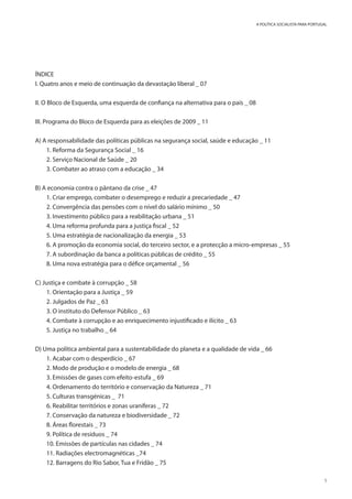 5
A POLÍTICA SOCIALISTA PARA PORTUGAL
ÍNDICE
I. Quatro anos e meio de continuação da devastação liberal _ 07
II. O Bloco de Esquerda, uma esquerda de confiança na alternativa para o país _ 08
III. Programa do Bloco de Esquerda para as eleições de 2009 _ 11
A) A responsabilidade das políticas públicas na segurança social, saúde e educação _ 11
1. Reforma da Segurança Social _ 16
2. Serviço Nacional de Saúde _ 20
3. Combater ao atraso com a educação _ 34
B) A economia contra o pântano da crise _ 47
1. Criar emprego, combater o desemprego e reduzir a precariedade _ 47
2. Convergência das pensões com o nível do salário mínimo _ 50
3. Investimento público para a reabilitação urbana _ 51
4. Uma reforma profunda para a justiça fiscal _ 52
5. Uma estratégia de nacionalização da energia _ 53
6. A promoção da economia social, do terceiro sector, e a protecção a micro-empresas _ 55
7. A subordinação da banca a políticas públicas de crédito _ 55
8. Uma nova estratégia para o défice orçamental _ 56
C) Justiça e combate à corrupção _ 58
1. Orientação para a Justiça _ 59
2. Julgados de Paz _ 63
3. O instituto do Defensor Público _ 63
4. Combate à corrupção e ao enriquecimento injustificado e ilícito _ 63
5. Justiça no trabalho _ 64
D) Uma política ambiental para a sustentabilidade do planeta e a qualidade de vida _ 66
1. Acabar com o desperdício _ 67
2. Modo de produção e o modelo de energia _ 68
3. Emissões de gases com efeito-estufa _ 69
4. Ordenamento do território e conservação da Natureza _ 71
5. Culturas transgénicas _ 71
6. Reabilitar territórios e zonas uraníferas _ 72
7. Conservação da natureza e biodiversidade _ 72
8. Áreas florestais _ 73
9. Política de resíduos _ 74
10. Emissões de partículas nas cidades _ 74
11. Radiações electromagnéticas _74
12. Barragens do Rio Sabor, Tua e Fridão _ 75
 