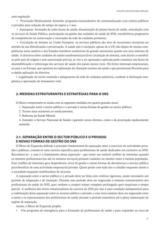 23
A POLÍTICA SOCIALISTA PARA PORTUGAL
auto-regulação.
• Procriação Medicamente Assistida: programa extraordinário de contratualização com centros públicos
e privados para redução do tempo de espera a 1 ano.
• Autarquias: formação de redes locais de saúde, dinamização de planos locais de saúde, articulação com
os serviços de Saúde Pública, participação na gestão das unidades de saúde do SNS, transferência progressiva
de competências na conservação e renovação da rede de cuidados primários.
• Circulação de doentes na União Europeia: os serviços públicos são alvo de recorrentes iniciativas no
sentido da sua liberalização e privatização. A saúde não é excepção, apesar de a UE não dispor de muitas com-
petências nesta matéria e dos Estados-membros usufruírem de grande autonomia quanto aos seus sistemas de
saúde. A directiva sobre cuidados de saúde transfronteiriços (livre circulação de doentes, com direito a reembol-
so pelo país de origem e sem autorização prévia), se vier a ser aprovada e aplicada pode constituir um factor de
desestabilização e sobrecarga dos serviços de saúde dos países menos ricos. Há fortes interesses empresariais,
no país e na Europa, que apostam na exploração do chamado turismo da saúde e que pressionam Bruxelas para
a rápida aplicação da directiva.
• Legalização da morte assistida e alargamento da rede de cuidados paliativos, combate à obstinação tera-
pêutica e aprovação do testamento vital.
2. MEDIDAS ESTRUTURANTES E ESTRATÉGIAS PARA O SNS
O Bloco compromete-se ainda com as seguintes medidas em quatro grandes áreas:
1. Separação entre o sector público e o privado e novas formas de gestão no sector público;
2. Tornar mais acessíveis os medicamentos;
3. Reforma da Saúde Mental
4. Estender o Serviço Nacional de Saúde e garantir novos direitos, como o da procriação medicamente
assistida.
2.1. SEPARAÇÃO ENTRE O SECTOR PÚBLICO E O PRIVADO
E NOVAS FORMAS DE GESTÃO DO SNS
O Bloco de Esquerda defende o princípio fundamental da separação entre o exercício de actividades priva-
das e públicas, criando-se uma carreira específica para profissionais de saúde dedicados em exclusivo ao SNS.
Reconhece-se - e esse é o fundamento dessa separação - que existe um notável conflito de interesses quando
os mesmos profissionais (ou até os mesmos serviços) prestam cuidados no mesmo ramo à mesma população.
Esse conflito de interesses gera desperdícios, erros de gestão e outras formas de desvalorizar o serviço público
para benefício de uma actividade empresarial privada. Quem perde com tudo isto o cidadão enquanto utente e
a sociedade enquanto mobilizadora de recursos.
A separação entre o sector público e o privado deve ser feita com critérios rigorosos, sendo necessário um
período de adaptação e de transição. Durante esse período deve ser negociado o estatuto remuneratório dos
profissionais de saúde do SNS, quer venham a cumprir tempo completo prolongado quer requeiram o tempo
parcial. A melhoria dos níveis remuneratórios da carreira do SNS por isso é uma condição indispensável para
a viabilização desta separação entre os sectores público e privado, e esse novo estatuto deve ser negociado entre
a tutela e os representantes dos profissionais de saúde durante o período transitório até à plena instauração do
regime de separação.
Assim, o Bloco de Esquerda propõe:
• Um programa de emergência para a formação de profissionais de saúde e para responder ao risco de
 