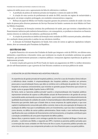 24
PROGRAMA PARA UM GOVERNO QUE RESPONDA À URGÊNCIA DA CRISE SOCIAL
ruptura de médio prazo com o agravamento da falta de enfermeiros e médicos;
• A proibição da prática de medicina privada nos hospitais e centros de saúde do SNS;
• A criação de uma carreira de profissionais de saúde do SNS, exercida em regime de exclusividade e,
regra geral, em tempo completo prolongado, em condições remuneratórias a negociar;
• Reforço do papel do Médico de Família enquanto garante dos primeiros cuidados de saúde e da orien-
tação da pessoa pelos diversos patamares do Serviço Nacional de Saúde e aumento do rácio Médico de Famí-
lia/Médico hospitalar;
• Um programa de formação contínua dos profissionais de saúde, para que termine a dependência dos
financiamento indirectos pela indústria farmacêutica e, em consequência, se proíbam os donativos ou financia-
mentos directos ou indirectos da indústria a profissionais do SNS;
• A criação de protocolos no âmbito da formação entre unidades do SNS e sectores privados, subordinan-
do a avaliação desses protocolos à análise da sua relevância científica;
• A direcção da Entidade Reguladora de Saúde, bem como de outras as agências reguladoras indepen-
dentes, deve ser nomeada pelo Presidente da República.
GESTÃO DO SNS
A gestão financeira e de recursos das Unidades de Saúde que integram a rede do SNS foi, nos últimos anos,
submetida a experiências e discussões várias, que resultaram na criação de sociedades anónimas nos grandes
hospitais, que posteriormente passaram a empresas públicas e avançaram algumas experiências de gestão ver-
dadeiramente privada.
A recente criação pelo governo do PS do Fundo de Apoio aos pagamentos do SNS é a melhor demonstra-
ção do sub-financiamento a que o governo de José Sócrates condenou os serviços públicos de saúde.
O DESASTRE DA GESTÃO PRIVADA NOS HOSPITAIS PÚBLICOS
As experiências de gestão privada de hospitais públicos, como foi o caso do Amadora-Sintra indicam
a deficiência deste modelo. A empresarialização dos hospitais públicos, constitui um primeiro
passo para a sua privatização futura, que aliás se combina com a atribuição da gestão dos 10 novos
hospitais às empresas concessionárias, que incluirão os grandes grupos financeiros que actuam na
saúde, como os grupos Mello. Espírito Santo e HPP/CGD.
De facto, tanto as “parcerias público-privado” quanto a empresarialização dos hospitais públicos
representam tentativas de superar as dificuldades actuais de financiamento e de gestão do serviço
nacionaldesaúde,acentuandoasuamercantilização–queécontraditóriacomodesenvolvimentoda
qualidade da prestação de cuidados de saúde. A empresarialização é aliás defendida pela engenharia
financeira que permite: dado que o Estado dota as novas empresas de capital próprio, e que esse
capital é imediatamente consumido pelo défice corrente, trata-se de uma operação de limpeza e de
ocultação do défice mas que é contabilizada como um investimento, e por isso não é contabilizada,
como deveria, no défice do sector público administrativo. Deste modo, e sem nenhuma alteração
significativa das suas condições de financiamento e de funcionamento, os hospitais contribuem para
a anulação contabilística de uma parte importante do défice público.
Apesar disso, o governo repete o erro: entrega a gestão dos novos hospitais de Braga e Cascais aos
privados – o primeiro aos Mellos, o segundo aos HPP, e manterá as parcerias público-privadas para
a construção das novas unidades em Vila Franca de Xira e Loures. As parcerias público-privadas são
uma mina de ouro para a sua componente privada e um risco financeiro para a sua parte pública.
 