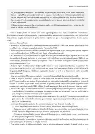 25
A POLÍTICA SOCIALISTA PARA PORTUGAL
Os grupos privados adquirem a possibilidade de gerirem uma unidade de saúde, sendo pagos pelo
Estado - capital fixo, como se de uma renda se tratasse - correndo riscos mínimos relativamente ao
capital investido. O Estado assumirá a grande parte das derrapagens que estas unidades registem.
Estes grupos privados parasitam os serviços do Estado, mesmo quando já demonstraram ineficiência
e dano previamente.
O Bloco considera que uma das primeiras prioridades nos 100 dias após as eleições a suspensão de
todas as PPP em curso ou em estudo.
Todos os clichés criados nos últimos anos contra a gestão pública, estão hoje desacreditados pela ineficácia
demonstrada pelas alternativas de gestão. Uma esquerda forte não suplanta o seu programa com preconceitos,
pelo contrário propõe alternativas de gestão pública responsáveis que se balizem por critérios clínicos mensu-
ráveis.
Assim, o Bloco defende:
• A definição do estatuto jurídico dos hospitais e centros de saúde do SNS como pessoas colectivas de direi-
to público sob a tutela de uma Administração Nacional do SNS;
• A anulação dos concursos dos hospitais previstos em regime de PPP para a construção dos novos hospitais
e responsabilização directa do Ministério da Saúde pela sua futura gestão;
• A Administração Nacional determina as regras de orientação das administrações regionais de saúde e dos
sistemas locais de saúde, incluindo os princípios e critérios de financiamento das unidades do SNS e da sua
administração, estabelecendo normas que regulam a criação de centros de responsabilidade e os orçamen-
tos clínicos de cada serviço;
• As novas regras de administração do Serviço Nacional de Saúde exigem mais eficiência na utilização dos
recursos e menos desperdício, responsabilizando por isso as direcções descentralizadas, criando Centros de
Responsabilidade Integrada e definindo orçamentos clínicos – o SNS só se desenvolverá ser for profunda-
mente reformado;
• Criar um instituto público para a avaliação e o controlo de qualidade das unidades de saúde;
• Todos os hospitais públicos e centros de saúde devem estar sob a tutela de uma Administração Nacional
do SNS, que coordena um sistema descentralizado em sistemas locais de saúde, articulando os centros de
saúde e as unidades hospitalares. Novos modelos de gestão que têm tido sucesso devem ser generalizados
para garantir mais eficiência do SNS: o Bloco defende a estratégia da criação de sistemas locais de saúde.
• Reversão das regras de financiamento actuais e substituição por um orçamento planeado com base em:
- Avaliação concreta das necessidades de funcionamento dos serviços actuais e da sua modernização
que, comprovadamente, demonstre ganhos em saúde.
- Construção de um plano de investimento para a expansão da rede do SNS, que se encontre orientado
pelo cálculo das necessidades futuras e após avaliação rigorosa dos equipamentos hoje existentes e seu
estado de funcionamento.
• Instituição de regras de avaliação das administrações e serviços de saúde baseadas em:
- Cálculo do desperdício e avaliação da aplicação do investimento previamente planeado.
- Cumprimento de critérios clínicos, definidos de forma rigorosa com base na epidemiologia das popu-
lações, no cálculo da procura de serviços de saúde e nos ganhos em prevenção.
- Critérios de funcionalidade, como a redução de listas de espera para cirurgias, exames complementa-
res de diagnóstico e primeiras consultas.
• Integração de todos os técnicos de saúde especializados (médicos, enfermeiros, auxiliares) nos mapas de
pessoal em regime de contrato de funções públicas.
• Criação de uma lei de incompatibilidades para os administradores de unidades de saúde públicas, com
 