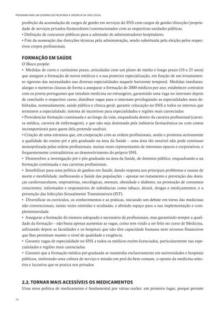 26
PROGRAMA PARA UM GOVERNO QUE RESPONDA À URGÊNCIA DA CRISE SOCIAL
proibição da acumulação de cargos de gestão em serviços do SNS com cargos de gestão/direcção/proprie-
dade de serviços privados fornecedores/convencionados com as respectivas unidades públicas.
• Definição de concursos públicos para a admissão de administradores hospitalares.
• Fim da nomeação das direcções técnicas pela administração, sendo substituída pela eleição pelos respec-
tivos corpos profissionais.
FORMAÇÃO EM SAÚDE
O Bloco propõe:
• Medidas de curto e curtíssimo prazo, articuladas com um plano de médio e longo prazo (10 a 25 anos)
que assegure a formação de novos médicos e a sua posterior especialização, em função de um levantamen-
to rigoroso das necessidades nas diversas especialidades naquele horizonte temporal. Medidas imediatas:
alargar o numerus clausus de forma a assegurar a formação de 2000 médicos por ano; estabelecer contratos
com os jovens portugueses que estudam medicina no estrangeiro, garantindo uma vaga no internato depois
de concluído o respectivo curso; distribuir vagas para o internato privilegiando as especialidades mais de-
bilitadas, nomeadamente, saúde pública e clínica geral; garantir colocação no SNS a todos os internos que
terminem a especialidade; sistema de incentivos para especialidades e regiões mais carenciadas
• Providenciar formação continuada e ao longo da vida, enquadrada dentro da carreira profissional (carrei-
ra médica, carreira de enfermagem), e que não seja dominada pela indústria farmacêutica ou com custos
incomportáveis para quem dela pretende usufruir.
• Criação de uma estrutura que, em cooperação com as ordens profissionais, avalie e promova activamente
a qualidade do ensino pré e pós graduado na área da Saúde – uma área tão sensível não pode continuar
monopolizada pelas ordens profissionais, muitas vezes representantes de interesses opacos e corporativos, e
frequentemente contraditórios ao desenvolvimento do próprio SNS.
• Desenvolver a investigação pré e pós graduada na área da Saúde, de domínio público, enquadrando-a na
formação continuada e nas carreiras profissionais.
• Sensibilizar para uma política de ganhos em Saúde, dando resposta aos principais problemas e causas de
morte e morbilidade, melhorando a Saúde das populações – apostar no tratamento e prevenção das doen-
ças cardiovasculares, respiratórias, oncológicas, mentais, obesidade e diabetes; na promoção de consumos
conscientes, informados e responsáveis de substâncias como tabaco, álcool, drogas e medicamentos; e a
prevenção das Infecções Sexualmente Transmissíveis (IST).
• Diversificar os currículos, os conhecimentos e as práticas, iniciando um debate em torno das medicinas
não convencionais, tantas vezes omitidas e ocultadas, e abrindo espaço para a sua implementação e com-
plementaridade.
• Assegurar a formação do número adequado e necessário de profissionais, mas garantindo sempre a quali-
dade da formação – não basta apenas aumentar as vagas, como tem vindo a ser feito no curso de Medicina,
asfixiando depois as faculdades e os hospitais que não têm capacidade humana nem recursos financeiros
que lhes permitam manter o nível de qualidade e exigência.
• Garantir vagas de especialidade no SNS a todos os médicos recém-licenciados, particularmente nas espe-
cialidades e regiões mais carenciadas.
• Garantir que a formação médica pré-graduada se mantenha exclusivamente em universidades e hospitais
públicos, instituindo uma cultura de serviço e missão em prol do bem comum, o oposto da medicina selec-
tiva e lucrativa que se pratica nos privados.
2.2. TORNAR MAIS ACESSÍVEIS OS MEDICAMENTOS
Uma nova política de medicamento é fundamental por várias razões: em primeiro lugar, porque persiste
 