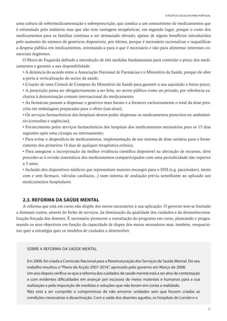 27
A POLÍTICA SOCIALISTA PARA PORTUGAL
uma cultura de sobremedicamentação e sobreprescrição, que conduz a um consumismo de medicamentos que
é estimulado pela indústria mas que não tem vantagens terapêuticas; em segundo lugar, porque o custo dos
medicamentos para as famílias continua a ser demasiado elevado, apesar de alguns benefícios introduzidos
pelo aumento do número de genéricos disponíveis; por último, porque é necessário racionalizar e requalificar
a despesa pública em medicamentos, orientando-a para o que é necessário e não para alimentar interesses co-
merciais ilegítimos.
O Bloco de Esquerda defende a introdução de três medidas fundamentais para controlar o preço dos medi-
camentos e garantir a sua disponibilidade:
• A denúncia do acordo entre a Associação Nacional de Farmácias e o Ministério da Saúde, porque ele abre
a porta à verticalização do sector da saúde;
• Criação de uma Central de Compras do Ministério da Saúde para garantir a sua aquisição a baixo preço;
• A prescrição passa ser obrigatoriamente a ser feita, no sector público como no privado, por referência ex-
clusiva à denominação comum internacional do medicamento;
• As farmácias passam a dispensar o genérico mais barato e a fornecer exclusivamente o total da dose pres-
crita em embalagens preparadas para o efeito (uni-dose);
• Os serviços farmacêuticos dos hospitais devem poder dispensar os medicamentos prescritos no ambulató-
rio (consultas e urgências);
• Fornecimento pelos serviços farmacêuticos dos hospitais dos medicamentos necessários para os 15 dias
seguintes após uma cirurgia ou internamento;
• Para evitar o desperdício de medicamentos, implementação de um sistema de dose unitária para o forne-
cimento dos primeiros 14 dias de qualquer terapêutica crónica;
• Para assegurar a incorporação da melhor evidência científica disponível na afectação de recursos, deve
proceder-se à revisão sistemática dos medicamentos comparticipados com uma periodicidade não superior
a 3 anos;
• Inclusão dos dispositivos médicos que representam maiores encargos para o SNS (e.g. pacemakers, stents
com e sem fármaco, válvulas cardíacas,..) num sistema de avaliação prévia semelhante ao aplicado aos
medicamentos hospitalares.
2.3. REFORMA DA SAÚDE MENTAL
A reforma que está em curso não dispõe dos meios necessários à sua aplicação. O governo tem-se limitado
a diminuir custos, através do fecho de serviços, da diminuição da qualidade dos cuidados e da desinstituciona-
lização forçada dos doentes. É necessário promover a reavaliação do programa em curso, planeando e progra-
mando os seus objectivos em função da capacidade de dispor dos meios necessários mas, também, reequacio-
nar quer a estratégia quer os modelos de cuidados a desenvolver.
SOBRE A REFORMA DA SAÚDE MENTAL
Em 2006, foi criada a Comissão Nacional para a Reestruturação dos Serviços de Saúde Mental. Do seu
trabalho resultou o“Plano de Acção 2007-2016”, aprovado pelo governo em Março de 2008.
Um ano depois verifica-se que a reforma dos cuidados de saúde mental está a ser alvo de contestação
e com evidentes dificuldades em avançar por escassez de meios materiais e humanos para a sua
realização e pela imposição de medidas e soluções que não levam em conta a realidade.
Não está a ser cumprido o compromisso de não encerrar unidades sem que fossem criadas as
condições necessárias à desactivação. Com a saída dos doentes agudos, os hospitais do Lorvão e o
 