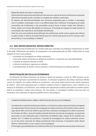 28
PROGRAMA PARA UM GOVERNO QUE RESPONDA À URGÊNCIA DA CRISE SOCIAL
Miguel Bombarda são asilos à moda antiga.
Hápressõesdosresponsáveisparaabreviarinternamentos,apesardesereminsuficientesasrespostas
alternativas (hospitais de dia, consultas ou unidades de cuidados continuados.
Os doentes são desinstitucionalizados sem estruturas preparadas para os receber. A articulação
com os cuidados continuados é má e a sua diferenciação não é suficiente. Os programas de saúde
comunitária são insuficientes e dos prometidos serviços locais só foram criados dois (Almada e
Tomar, ambos com muitas dificuldades em funcionar). A formação de equipas de saúde mental na
comunidade não responde às necessidades identificadas.
Tudo isto criou uma profunda desmobilização dos profissionais, tendo muitos optado pela reforma
ou pelo privado. A reforma da Saúde Mental posta em marcha pelo governo do PS começou mal e
mal continua. A sua reavaliação é inadiável.
2.4. SNS: NOVOS DESAFIOS, NOVOS DIREITOS
O Serviço Nacional de Saúde deve ser modernizado para responder aos problemas fundamentais no âmbi-
to da saúde. Defendendo essa política de alargamento e de responsabilização do SNS, o Bloco bater-se-á pela
adopção de cinco novas políticas:
• a promoção da investigação em células estaminais;
• a prescrição médica de heroína no âmbito da assistência e tratamento dos toxicodependentes;
• a inclusão da medicina dentária no SNS;
• o reforço da medicina e segurança no trabalho;
• o reconhecimento do direito à morte assistida e o desenvolvimento da medicina paliativa.
INVESTIGAÇÃO EM CÉLULAS ESTAMINAIS
O isolamento de células estaminais em animais e depois em humanos, a partir de 1998, permitiu um de-
senvolvimento importante e prometedor da medicina. A utilização terapêutica das células estaminais obtidas
a partir de embriões, do cordão umbilical ou da placenta – não sendo ainda possível isolar células estaminais
de adultos – abriu novas esperanças para o combate a doenças crónicas e degenerativas, como a diabetes ou as
doenças de Alzheimer e de Parkinson, mas também para regeneração tecidular após lesões da medula espinal,
enfarte do miocárdio e muitas outras doenças. Por isso mesmo, a investigação científica nesta área deve ser
estimulada, sob a aplicação de rigorosos padrões éticos e deontológicos.
O DEBATE INTERNACIONAL SOBRE A INVESTIGAÇÃO EM CÉLULAS ESTAMINAIS
Considerandoaimportânciadestasdescobertas,ocomissárioeuropeuresponsávelpelainvestigação
emsaúdepropôsofinanciamentodainvestigaçãoemcélulasestaminais.NosEstadosUnidos,estáem
vigor desde 2003 uma lei da Califórnia que permite e estimula a investigação em células estaminais.
Em Outubro de 2002, a Junta de Andaluzia decidiu financiar este tipo de investigação, em particular
para avaliar as suas implicações para o tratamento de diabéticos tipo I, depois de ter recebido uma
petição com 1,3 milhão de assinaturas. A questão da investigação em células estaminais tornou-
se um dos temas essenciais do debate presidencial norte-americano. O presidente eleito, Barack
Obama, comprometeu-se com o apoio a esta investigação.
EmPortugal,ageneralidadedacomunidadecientíficatem-semostradofavorávelaodesenvolvimento
 
