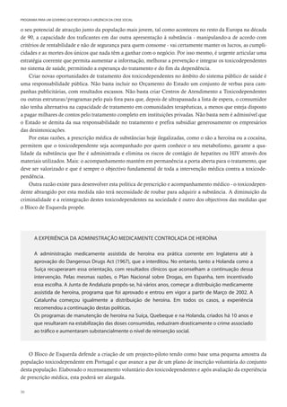 30
PROGRAMA PARA UM GOVERNO QUE RESPONDA À URGÊNCIA DA CRISE SOCIAL
o seu potencial de atracção junto da população mais jovem, tal como aconteceu no resto da Europa na década
de 90, a capacidade dos traficantes em dar outra apresentação à substância - manipulando-a de acordo com
critérios de rentabilidade e não de segurança para quem consome - vai certamente manter os lucros, as cumpli-
cidades e as mortes dos únicos que nada têm a ganhar com o negócio. Por isso mesmo, é urgente articular uma
estratégia coerente que permita aumentar a informação, melhorar a prevenção e integrar os toxicodependentes
no sistema de saúde, permitindo a esperança do tratamento e do fim da dependência.
Criar novas oportunidades de tratamento dos toxicodependentes no âmbito do sistema público de saúde é
uma responsabilidade pública. Não basta incluir no Orçamento do Estado um conjunto de verbas para cam-
panhas publicitárias, com resultados escassos. Não basta criar Centros de Atendimento a Toxicodependentes
ou outras estruturas/programas pelo país fora para que, depois de ultrapassada a lista de espera, o consumidor
não tenha alternativa na capacidade de tratamento em comunidades terapêuticas, a menos que esteja disposto
a pagar milhares de contos pelo tratamento completo em instituições privadas. Não basta nem é admissível que
o Estado se demita da sua responsabilidade no tratamento e prefira subsidiar generosamente os empresários
das desintoxicações.
Por estas razões, a prescrição médica de substâncias hoje ilegalizadas, como o são a heroína ou a cocaína,
permitem que o toxicodependente seja acompanhado por quem conhece o seu metabolismo, garante a qua-
lidade da substância que lhe é administrada e elimina os riscos de contágio de hepatites ou HIV através dos
materiais utilizados. Mais: o acompanhamento mantém em permanência a porta aberta para o tratamento, que
deve ser valorizado e que é sempre o objectivo fundamental de toda a intervenção médica contra a toxicode-
pendência.
Outra razão existe para desenvolver esta política de prescrição e acompanhamento médico - o toxicodepen-
dente abrangido por esta medida não terá necessidade de roubar para adquirir a substância. A diminuição da
criminalidade e a reintegração destes toxicodependentes na sociedade é outro dos objectivos das medidas que
o Bloco de Esquerda propõe.
A EXPERIÊNCIA DA ADMINISTRAÇÃO MEDICAMENTE CONTROLADA DE HEROÍNA
A administração medicamente assistida de heroína era prática corrente em Inglaterra até à
aprovação do Dangerous Drugs Act (1967), que a interditou. No entanto, tanto a Holanda como a
Suíça recuperaram essa orientação, com resultados clínicos que aconselham a continuação dessa
intervenção. Pelas mesmas razões, o Plan Nacional sobre Drogas, em Espanha, tem incentivado
essa escolha. A Junta de Andaluzia propôs-se, há vários anos, começar a distribuição medicamente
assistida de heroína, programa que foi aprovado e entrou em vigor a partir de Março de 2002. A
Catalunha começou igualmente a distribuição de heroína. Em todos os casos, a experiência
recomendou a continuação destas políticas.
Os programas de manutenção de heroína na Suíça, Quebeque e na Holanda, criados há 10 anos e
que resultaram na estabilização das doses consumidas, reduziram drasticamente o crime associado
ao tráfico e aumentaram substancialmente o nível de reinserção social.
O Bloco de Esquerda defende a criação de um projecto-piloto tendo como base uma pequena amostra da
população toxicodependente em Portugal e que avance a par de um plano de inscrição voluntária do conjunto
desta população. Elaborado o recenseamento voluntário dos toxicodependentes e após avaliação da experiência
de prescrição médica, esta poderá ser alargada.
 
