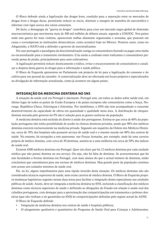 31
A POLÍTICA SOCIALISTA PARA PORTUGAL
O Bloco defende ainda a legalização das drogas leves, condição para a separação entre os mercados de
drogas leves e drogas duras, permitindo reduzir os riscos, diminuir a margem de manobra do narcotráfico e
informar com rigor acerca dos vários consumos.
De facto, a demagogia da “guerra às drogas” contribuiu para criar um mercado negro global de dimensão
macroeconómica que movimenta mais de 300 mil milhões de dólares anuais, segundo a UNODC. Nos países
onde esta guerra foi mais violenta, apareceram máfias altamente organizadas e armadas, que puseram em
causa e corromperam as instituições democráticas, como acontece hoje no México. Noutros casos, como no
Afeganistão, a NATO está a defender o governo de narcotraficantes.
No caso português o paradigma da descriminalização castiga os consumidores fazendo-os pagar uma multa
ou encaminhando para o tratamento involuntário. Cria ainda a confusão entre traficantes e consumidores pre-
vendo penas de prisão, principalmente para auto-cultivadores.
A legalização permitirá reduzir drasticamente o tráfico, evitar o encarceramento de consumidores e canali-
zar a despesa dessa guerra às drogas para a informação e saúde pública.
O Bloco de Esquerda apresentou no Parlamento um projecto de lei para a legalização do consumo e do
cultivo para uso pessoal da cannabis. A comercialização deve ser efectuada em locais próprios e especializados
na divulgação de informação actualizada, como já acontece em alguns países.
INTEGRAÇÃO DA MEDICINA DENTÁRIA NO SNS
A situação da saúde oral em Portugal é alarmante. Portugal está, em todos os dados sobre saúde oral, em
último lugar de todos os países da União Europeia e de países europeus não comunitários como a Suíça, No-
ruega, República Checa, Eslováquia e Eslovénia. Por imobilismo, o SNS não tem acompanhado o crescente
desenvolvimento da capacidade de oferta em quantidade e qualidade nesta área. A distribuição de cheques-
dentista iniciada pelo governo do PS não é solução para as graves carências da população.
A medicina dentária está excluída do direito à saúde dos portugueses. Estima-se que cerca de 60% da popu-
lação portuguesa não tenha possibilidade de aceder às clínicas dentárias privadas, sendo que 98% dos médicos
dentistas exercem exclusivamente na medicina privada. Segundo um inquérito da Ordem dos Médicos Dentis-
tas, cerca de 70% dos hospitais não possuem serviço de saúde oral e o mesmo sucede em 90% dos centros de
saúde. No entanto, há excepções a este panorama: nas Forças Armadas, por exemplo, onde há uma carreira
própria de médico dentista, com cerca de 30 dentistas, assistiu-se a uma melhoria em cerca de 50% dos índices
de saúde oral.
Existem 4300 médicos dentistas em Portugal. Quer isto dizer que há 12 médicos dentistas por cada unidade
médica que não possui dentista no seu serviço. Ou seja, não há falta de dentistas. Se acrescentarmos que há
sete faculdades a formar dentistas em Portugal, com mais alunos do que o actual número de dentistas, então
concluímos que caminhamos para um excesso de médicos dentistas. Mas grande parte da população continua
sem acesso aos cuidados mínimos de saúde oral.
Há, na lei, alguns impedimentos para uma rápida inversão desta situação. Os médicos dentistas não são
considerados técnicos superiores de saúde, nem existe carreira de médico dentista. O Bloco de Esquerda propo-
rá mudanças legislativas urgentes nessas duas áreas para facilitar a integração destes especialistas nas unidades
públicas de saúde. Assim, deve ser integrada a medicina dentária no SNS, incluindo a classificação dos médicos
dentistas como técnicos superiores de saúde e definindo as obrigações do Estado em relação à saúde oral dos
cidadãos portugueses, com destaque para a aproximação das comparticipações em tratamentos e próteses den-
tárias (que não venham a ser garantidas no SNS) às comparticipações definidas pelo regime actual da ADSE.
O Bloco de Esquerda defende:
• Integração da medicina dentária nos centros de saúde e hospitais públicos;
• O alargamento qualitativo e quantitativo do Programa de Saúde Oral para Crianças e Adolescentes,
 