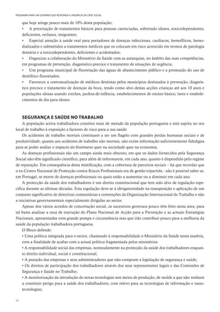 32
PROGRAMA PARA UM GOVERNO QUE RESPONDA À URGÊNCIA DA CRISE SOCIAL
que hoje atinge pouco mais de 10% desta população;
• A priorização de tratamentos básicos para pessoas carenciadas, sobretudo idosos, toxicodependentes,
deficientes, reclusos, imigrantes;
• Especial atenção à saúde oral para portadores de doenças infecciosas, cardíacos, hemofílicos, hemo-
dializados e submetidos a tratamentos médicos que os colocam em risco acrescido em termos de patologia
dentária e a toxicodependentes, deficientes e acidentados;
• Organizar a colaboração do Ministério da Saúde com as autarquias, no âmbito das suas competências,
em programas de prevenção, diagnóstico precoce e tratamento de situações de urgência;
• Um programa municipal de fluoretação das águas de abastecimento público e a promoção do uso de
dentífrico fluoretados;
• Favorecer a contratualização de médicos dentistas pelos municípios destinados à prevenção, diagnós-
tico precoce e tratamento de doenças da boca, tendo como alvo destas acções crianças até aos 10 anos e
populações idosas usando creches, jardins-de-infância, estabelecimentos de ensino básico, lares e estabele-
cimentos de dia para idosos.
SEGURANÇA E SAÚDE NO TRABALHO
A população activa trabalhadora constitui mais de metade da população portuguesa e está sujeita no seu
local de trabalho à exposição a factores de risco para a sua saúde.
Os acidentes de trabalho mortais continuam a ser um flagelo com grandes perdas humanas sociais e de
produtividade; quanto aos acidentes de trabalho não mortais, não existe informação suficientemente fidedigna
para se poder avaliar o impacto do fenómeno quer na sociedade quer na economia.
As doenças profissionais são um campo ainda mais obscuro, em que os dados fornecidos pela Segurança
Social não têm significado científico, para além de informarem, em cada ano, quanto é dispendido pelo regime
de reparação. Em consequência desta mistificação, com a cobertura de parceiros sociais – há que recordar que
o ex-Centro Nacional de Protecção contra Riscos Profissionais era de gestão tripartida - não é possível saber se,
em Portugal, se morre de doenças profissionais ou quais estão a aumentar ou a diminuir em cada ano.
A protecção da saúde dos trabalhadores é um direito constitucional que tem sido alvo de regulação espe-
cífica durante as últimas décadas. Esta regulação deve-se à obrigatoriedade na transposição e aplicação de um
conjunto significativo de directivas comunitárias e convenções da Organização Internacional do Trabalho e não
a iniciativas governamentais especialmente dirigidas ao sector.
Apesar dos vários acordos de concertação social, os sucessivos governos pouco têm feito nesta área; para
tal basta analisar a taxa de execução do Plano Nacional de Acção para a Prevenção e as actuais Estratégias
Nacionais, apresentadas com grande pompa e circunstância mas que irão contribuir pouco para a melhoria da
saúde da população trabalhadora portuguesa.
O Bloco defende:
• Uma política integrada para o sector, chamando à responsabilidade o Ministério da Saúde nesta matéria,
com a finalidade de acabar com a actual política fragmentada pelos ministérios.
• A responsabilidade social das empresas, nomeadamente na protecção da saúde dos trabalhadores enquan-
to direito individual, social e constitucional;
• A punição das empresas e seus administradores que não cumpram a legislação de segurança e saúde;
• Os direitos de participação dos trabalhadores através dos seus representantes legais e das Comissões de
Segurança e Saúde no Trabalho;
• A monitorização da introdução de novas tecnologias nos meios de produção, de molde a que não venham
a constituir perigo para a saúde dos trabalhadores, com relevo para as tecnologias de informação e nano-
tecnologias;
 