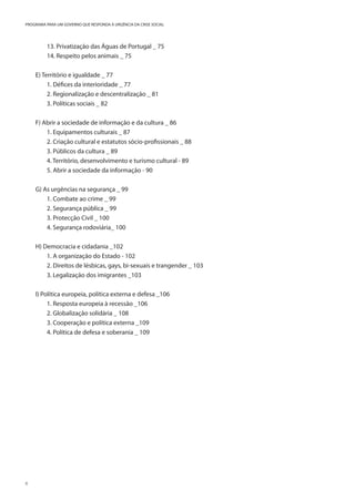 6
PROGRAMA PARA UM GOVERNO QUE RESPONDA À URGÊNCIA DA CRISE SOCIAL
13. Privatização das Águas de Portugal _ 75
14. Respeito pelos animais _ 75
E) Território e igualdade _ 77
1. Défices da interioridade _ 77
2. Regionalização e descentralização _ 81
3. Políticas sociais _ 82
F) Abrir a sociedade de informação e da cultura _ 86
1. Equipamentos culturais _ 87
2. Criação cultural e estatutos sócio-profissionais _ 88
3. Públicos da cultura _ 89
4. Território, desenvolvimento e turismo cultural - 89
5. Abrir a sociedade da informação - 90
G) As urgências na segurança _ 99
1. Combate ao crime _ 99
2. Segurança pública _ 99
3. Protecção Civil _ 100
4. Segurança rodoviária_ 100
H) Democracia e cidadania _102
1. A organização do Estado - 102
2. Direitos de lésbicas, gays, bi-sexuais e trangender _ 103
3. Legalização dos imigrantes _103
I) Política europeia, política externa e defesa _106
1. Resposta europeia à recessão _106
2. Globalização solidária _ 108
3. Cooperação e política externa _109
4. Política de defesa e soberania _ 109
 