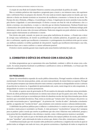 34
PROGRAMA PARA UM GOVERNO QUE RESPONDA À URGÊNCIA DA CRISE SOCIAL
A criação de uma Rede de Cuidados Paliativos constitui uma prioridade da política de saúde.
Mas os cuidados paliativos não impedem a progressão para a morte e, em inúmeros casos, não suprimem
todo o sofrimento físico ou psíquico dos doentes. Por esta razão já existem alguns países no mundo, que reco-
nhecem o direito aos doentes terminais ou incuráveis de escolherem o momento e a forma da sua morte. Na
Europa eles são a Holanda, a Bélgica, o Luxemburgo e a Suiça. A legalização da morte assistida é uma escolha
pelo direito à dignidade e à auto-determinação. O direito a recusar um final de vida de sofrimento e dor e o
direito a terminar, em consciência, o corpo e a vida têm que ser direitos fundamentais. Nenhum Estado laico
e democrático deve poder determinar ou impor as condições em que cada um morre. Nenhuma teologia pode
determinar o valor da nossa vida e do nosso sofrimento. Nada nem ninguém nos pode substituir na escolha das
nossas opções relativamente ao sofrimento e à morte.
Este direito não pode, contudo, ser posto em causa pelas ineficiências do sistema – o Estado tem o dever
de corrigir essas ineficiências, de investir na proliferação dos cuidados paliativos, de garantir que, perante a
dor e o sofrimento, aqueles que escolherem o tratamento e o prolongamento da existência terão que ter acesso
aos melhores cuidados e à melhor qualidade de vida possível. Aqueles que escolherem interromper a sua vida,
devem-no fazer com o maior conforto e o menor sofrimento possível.
O direito à morte assistida garante mais respeito pela nossa história individual de cada um.
3. COMBATER O DÉFICE DO ATRASO COM A EDUCAÇÃO
As linhas programáticas que se apresentam têm uma finalidade: combater o défice do atraso com a edu-
cação. As nossas propostas localizam os problemas e justificam-se contra as debilidades, e as forças que têm
orientado as políticas educativas.
OS PROBLEMAS
Apesar da extraordinária expansão da escola pública democrática, Portugal mantém evidentes défices de
escolarização. Com este atraso perdura, ainda, um outro mais profundo: do ensino básico ao superior, Portugal
é um dos países europeus cujo sistema educativo mais continua a reproduzir as desigualdades sociais e culturais
de partida dos/as alunos/as. A igualdade de oportunidades está, assim, muito longe de ter sido conquistada. A
desigualdade no acesso e no sucesso permanecem.
Na verdade, os quatros anos de governação do PS em matéria de educação escolheram outras prioridades.
Através da oferta profissional introduziram no sistema mais alunos do que há quatro anos atrás. Porém, a po-
breza e a exclusão social que se escondiam por detrás do abandono escolar são hoje direccionadas para ofertas
escolares que a sociedade desvaloriza. Hoje, temos as escolas que “tomam conta” das crianças e dos jovens e as
que estão vocacionadas para a “aprendizagem”. As primeiras são “escolas do saber”, destinadas a estudantes-
padrão; as segundas são “escolas do fazer”, para estudantes com contextos sociais e culturais desfavorecidos.
A debilidade das políticas públicas para a infância e a adolescência é o cenário em que se tem pedido tudo
às escolas e muito pouco à sociedade e ao Estado. A visão permanece “escolocêntrica” porque ela é vantajosa
para os poderes: pedir à escola que resolva os problemas que não criou é falacioso mas confortável, porque a
torna presa fácil da culpabilização e das reformas a martelo, como o último governo mostrou à saciedade.
É por isso que têm razão os que se têm batido pela abertura dos espaços públicos da escola, pelo desfazer
das suas “muralhas”, pela valorização de todos os actores que, dentro e fora dela, contam para a mudança.
À multifuncionarização que vem recaindo sobre professores e professoras, à angústia das escolas às quais se
pedem todos os milagres sem nada em troca, este governo acrescentou a liquidação de todos os resquícios de
 