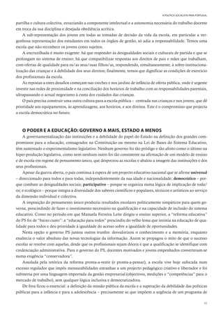 35
A POLÍTICA SOCIALISTA PARA PORTUGAL
partilha e cultura colectiva, esvaziando a componente intelectual e a autonomia necessária do trabalho docente
em troca da sua disciplina e desejada obediência acrítica.
A sub-representação dos jovens em todas as tomadas de decisão da vida da escola, em particular a ver-
gonhosa representação dos estudantes em todos os órgãos de gestão, só adia a responsabilidade. Temos uma
escola que não reconhece os jovens como sujeitos.
A encruzilhada é muito exigente: há que responder às desigualdades sociais e culturais de partida e que se
prolongam no sistema de ensino; há que compatibilizar respostas aos direitos de pais e mães que trabalham,
com ofertas de qualidade para os/as seus/suas filhos/as, respondendo, simultaneamente, à sobre-instituciona-
lização das crianças e à debilidade dos seus direitos; finalmente, temos que dignificar as condições de exercício
dos profissionais da escola.
As repostas a estes desafios começam nas creches e nos jardins de infância de oferta pública, onde é urgente
investir nas redes de proximidade e na conciliação dos horários de trabalho com as responsabilidades parentais,
ultrapassando o actual negocismo à custa dos cuidados das crianças.
O país precisa construir uma outra cultura para a escola pública – centrada nas crianças e nos jovens, que dê
prioridade aos equipamentos, às aprendizagens, aos horários, e aos direitos. Este é o compromisso que projecta
a escola democrática no futuro.
O PODER E A EDUCAÇÃO: GOVERNO A MAIS, ESTADO A MENOS
A governamentalização das instituições e a debilidade do papel do Estado na definição dos grandes com-
promissos para a educação, consagrados na Constituição ou mesmo na Lei de Bases do Sistema Educativo,
têm sustentado o experimentalismo legislativo. Nenhum governo foi tão pródigo e tão afoito como o último na
hiper-produção legislativa, como nem nenhum outro foi tão consistente na afirmação de um modelo de ensino
e de escola em regime de pensamento único, que desprezou as escolas e abalou a imagem das instituições e dos
seus profissionais.
Apesar da guerra aberta, o país continua à espera de um projecto educativo nacional que se afirme universal
– direccionado para todos e para todas, independentemente da sua idade e nacionalidade; democrático – por-
que combate as desigualdades sociais; participativo – porque se organiza numa lógica de implicação de toda/
os; e ecológico – porque integra a diversidade dos saberes científicos e populares, técnicos e artísticos ao serviço
da dimensão individual e colectiva.
A imposição do pensamento único produziu resultados escolares politicamente simpáticos para quem go-
verna, prescindindo de fazer o investimento necessário na qualificação e na capacidade de inclusão do sistema
educativo. Como no período em que Manuela Ferreira Leite dirigiu o ensino superior, a “reforma educativa”
do PS foi de “baixo custo”: a “educação para todos” prescindiu do velho lema que insistia na educação de qua-
lidade para todos e deu prioridade à igualdade do acesso sobre a igualdade de oportunidades.
Nesta opção o governo PS juntou outros trunfos: desvalorizou o conhecimento e a memória, enquanto
enaltecia o valor absoluto das novas tecnologias da informação. Assim se propagou o mito de que o sucesso
escolar se resolve com aquelas, desde que os profissionais sejam dóceis e que a qualificação se identifique com
credenciação administrativa. Para o governo do PS, docentes motivados e jovens empenhados converteram-se
numa exigência “conservadora”.
Assolada pela retórica da reforma pronta-a-vestir (e pronta-a-pensar), a escola vive hoje sufocada num
excesso regulador que impôs mensurabilidades estranhas a um projecto pedagógico criativo e libertador e foi
submersa por uma linguagem importada da gestão empresarial (objectivos, medições e “competências” para o
mercado de trabalho), sem qualquer lógica inclusiva e democratizadora.
De fora ficou o essencial: a definição da missão pública da escola e a superação da debilidade das políticas
públicas para a infância e para a adolescência – precisamente as que impõem a urgência de um programa de
 
