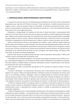 36
PROGRAMA PARA UM GOVERNO QUE RESPONDA À URGÊNCIA DA CRISE SOCIAL
esquerda para a escola. Responder ao défice democrático, neutralizar as derivas gerencialistas, privatizadoras e
selectivistas, combater a discriminação e o pacto silencioso com as desigualdades sociais e culturais de partida
– eis as nossas prioridades.
1. UNIVERSALIDADE, OBRIGATORIEDADE E GRATUITIDADE
A extensão de nove para doze anos da obrigatoriedade de frequência da escola foi um dos compromissos
programáticos que o governo do PS tardou em assumir. Tardia mas positiva, a medida não pode amortecer a
exigência contra o atraso nas primeiras etapas da escolaridade. A extensão da educação pré-escolar, cuja fre-
quência é consensualmente reconhecida como estruturante na entrada no 1.º ciclo. Um investimento de fundo
neste mesmo ciclo é uma exigência para hoje.
Defendemos a obrigatoriedade de frequência de dois anos de ensino pré-escolar e universalização desta
oferta dos 3 aos 6 anos. Indo de encontro aos diversos estudos que realçam a crescente importância da educação
para a infância como elemento potenciador das competências da criança, bem como potenciador da igualdade
de oportunidades no percurso escolar, o Bloco de Esquerda entende que o Estado deve assumir como priorida-
de absoluta o alargamento da rede de educação para a infância a todas as crianças com quatro anos de idade.
Todas as crianças devem ter direito a uma educação para a infância, a qual, conforme vontade expressa da
família, poderá ser ministrada em contexto familiar. Em zonas de escassa densidade populacional ou com redu-
zido nível económico, a universalidade e gratuitidade da educação para a infância deve ser alargada às crianças
com três anos, de forma a permitir que as crianças que provenham de contextos familiares de reduzido nível de
qualificação ou de minorias étnicas que falem em casa o português como segunda língua, não fiquem, desde
tenra idade, em posição de profunda desigualdade.
O governo não assume esta exigência porque não quer o ónus da equivalente oferta pública. O Bloco, pelo
contrário, assume a prioridade deste investimento social.
• Gratuitidade da escolaridade obrigatória. Na assunção dos princípios norteadores da Lei de Bases em vi-
gor, a gratuitidade de frequência é uma condição da democratização. Defendemos a gratuitidade da escolarida-
de no que respeita as condições básicas de matrícula, alimentação, manuais e material escolar, como requisito
da extensão para doze anos de escolaridade.
Apesar dos passos dados, ou prometidos, pelo governo do PS, a questão dos manuais escolares e dos seus
preços é decisiva.
• O direito à informação e ao conhecimento não pactua com os lóbis editoriais nem com o modelo um
professor/um manual. O Bloco de Esquerda defendeu e defenderá as bolsas de empréstimos de manuais, bem
como a sua certificação científica e pedagógica. Aposta na obrigatoriedade de as editoras ficarem sujeitas à
oferta de manuais escolares a todos/as os/alunos/as carenciados como condição de adopção, mas valoriza a
diversificação. Neste contexto, deverão ser apoiadas todas as escolas que assumam no seu projecto educativo
a não adopção de manual e que apostem na diversificação de materiais e na elaboração de materiais próprios.
• O Bloco de Esquerda propõe um programa faseado de aquisição e fornecimento gratuito de manuais
escolares a todos os alunos da escolaridade obrigatória, mediante a criação de bolsas de empréstimo em cada
estabelecimento escolar. A gratuitidade dos manuais escolares é condição da gratuitidade da frequência da
escolaridade obrigatória.
• O Bloco de Esquerda recusa a escola dualizada e hierarquizada. Esta asserção em nada questiona a oferta
profissional no ensino secundário – correspondente, aliás, às expectativas de muitos jovens (traçadas no relató-
rio do Conselho Nacional de Educação relativo aos 20 anos da Lei de Bases do Sistema Educativo) – desde que
ela seja uma opção e não a resposta do sistema para mitigar as desigualdades de partida. O ensino profissiona-
lizante é tanto mais digno quanto maior for o seu valor social e cultural e a sua articulação com os projectos de
 