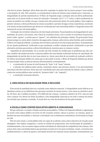 37
A POLÍTICA SOCIALISTA PARA PORTUGAL
vida dos/as jovens. Qualquer oferta deste tipo deve responder às opções dos/as jovens porque é uma escolha
e um projecto de vida. Pelo contrário, se correspondem à oferta do sistema como solução para o insucesso, as
desigualdades de partida reproduzem-se. O Bloco de Esquerda exige a avaliação séria da oferta profissionali-
zante para os/as jovens desde os cursos de educação e formação, nos 2.º e 3.º ciclos, à oferta profissional no
ensino secundário nos moldes em que a mesma tem sido promovida dentro da escola pública. Esta exigência
permite valorizar a oferta profissional no ensino secundário e permite divulgar as boas experiências, mormente
a de muitas escolas profissionais que devem ser certificadas por uma autoridade pública e integradas numa rede
nacional de serviço sob tutela pública.
• Avaliação dos territórios educativos de intervenção prioritária. Na permanência da desigualdade de opor-
tunidades, de acesso e de sucesso, está o facto de os poderes locais, com o acordo ou conivência de governos,
terem criado “guetos” e escolas para os “guetos”, nos subúrbios das principais cidades. Os governantes ficam
imunes porque os custos destes monstros são pagos pelas crianças, pelos jovens, pelas famílias, pela sociedade.
O Bloco de Esquerda defende a avaliação dos territórios educativos de intervenção prioritária, nomeadamente
do seu quadro profissional, verificando os que constituem a melhor solução possível e desfazendo os que têm
alternativa próxima que permita a oferta diversificada de contextos para as crianças e jovens.
• Igualdade de oportunidades. Se as escolas não têm varinhas de condão para os problemas que não cria-
ram, também não podem perverter a natureza pública das suas funções acelerando factores de reprodução das
desigualdades de partida dos/as seus/suas alunos/as. Assim, para além de um modelo de avaliação credível e
do reforço da prestação pública de contas que se deve pedir à escola, o Bloco de Esquerda defende que devem
ser sancionadas todas as práticas internas discriminatórias, nomeadamente:
• a constituição de turmas de nível (turmas de “bons” e de “maus” alunos);
• a selecção dos públicos pelas escolas, enxotando alunos cujo percurso anterior e/ou aproveitamento
mais baixo não lhes interessa, factor que tem contribuído para uma auto-selecção do sistema e para a diferen-
ciação das escolas públicas entre escolas de “primeira linha” e de “segunda”;
• a orientação vocacional selectiva.
2. UMA ESCOLA DE QUALIDADE PARA A INCLUSÃO
Uma escola de qualidade deve ter a inclusão como objectivo essencial. A desigualdade social reflecte-se no
abandono escolar ou na deficiência dos percursos escolares de muitos jovens, e tem raízes na exclusão à parti-
da. De facto, dos 2 milhões de pobres, 15% (300 mil) são crianças. A pobreza infantil é de 21%: uma em cada
cinco crianças vive abaixo do limiar da pobreza. Esta desigualdade repercute-se em todo o sistema de ensino,
em exclusão que aumenta a exclusão. A escola deve ser uma das fronteiras de luta pela inclusão.
A ESCOLA COMO CENTRO EDUCATIVO ABERTO À COMUNIDADE
Há que rediscutir a vocação e função social da escola pública. O Bloco de Esquerda defende a organização
da escola como espaço público em torno de três vocações centrais: educar os jovens e as crianças; apoiar as
famílias nas suas necessidades; e valorizar a articulação com as dinâmicas comunitárias e de formação ao longo
da vida.
Dito de outro modo, a escola pública deve ser capaz de se afirmar como centro educativo de vocação social
abrangente. Isso implica reorganizar a escola no sentido de proporcionar uma escolarização de qualidade e,
simultaneamente, criar no mesmo espaço escolar actividades de valorização de competências das crianças e dos
jovens, bem como actividades lúdicas que permitam à escola servir de apoio às famílias. Assim, os horários dos
estabelecimentos e a oferta de apoios e actividades deverão dar respostas sociais ajustadas, nomeadamente aos
 