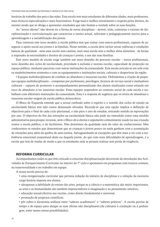 38
PROGRAMA PARA UM GOVERNO QUE RESPONDA À URGÊNCIA DA CRISE SOCIAL
horários de trabalho dos pais e das mães. Esta escola tem mais estudantes de diferentes idades, mais professores,
mais técnicos especializados e mais funcionários. Exige mais e melhor investimento e respeito pelos direitos, do
mesmo modo que se obriga a apresentar resultados que não iludam a verdade sobre as suas funções.
As “novas ofertas” não devem ter a forma de novas disciplinas – devem, aliás, contrariar o excesso de dis-
ciplinarização e curricularização que caracteriza o ensino actual, sufocante e pedagogicamente nocivo para a
aprendizagem e a sociabilização dos jovens.
Para construir este novo modelo, a escola pública tem que contar com outros profissionais, capazes de as-
segurar o apoio social aos jovens e às famílias. Nesse sentido, a escola deve incluir novas valências e condições
básicas de qualidade - nem uma escola sem cantina; nem uma escola sem a melhor dieta alimentar - de forma
a responder às necessidades e direitos de crianças e jovens, e aos das suas famílias.
Este novo modelo de escola exige também um novo desenho do percurso escolar – novos profissionais,
novo desenho dos ciclos de escolaridade, prioridade à inclusão e sucesso escolar, capacidade de projecção no
espaço público, mediante parcerias com outras instituições da comunidade. Esta escola articula-se em rede com
os estabelecimentos existentes e com os equipamentos e instituições sociais, culturais e desportivas da região.
• Equipas multidisciplinares de combate ao abandono e insucesso escolar. Defendemos a criação de peque-
nas equipas multidisciplinares – compostas por professores, psicólogos, técnicos de serviço social e mediadores
culturais – capazes de promover o acompanhamento personalizado dos alunos sinalizados como estando em
risco de abandono e/ou insucesso escolar. Estas equipas respondem ao contexto social de cada escola e tra-
balham com diferentes instituições da comunidade. Esta é a resposta de urgência que os níveis de abandono e
insucesso escolar exigem da escola pública democrática.
O Bloco de Esquerda entende que a actual confusão sobre o espírito e o sentido dos ciclos de estudo na
escolaridade básica tem tido custos demasiado elevados. Recorde-se que esta opção implica a definição de
objectivos para o final de cada ciclo plurianual, e não para o ano de estudos, retirando sentido às reprovações
por ano. O objectivo do fim das retenções na escolaridade básica não pode ser entendido como uma medida
administrativa para poupar recursos, nem o Bloco dá à direita o argumento comummente usado na sua cruzada
contra a escola pública, o do facilitismo. Não desistimos da qualidade nem do valor do conhecimento. Mas
conhecemos os estudos que demonstram que as crianças e jovens pouco ou nada ganham com a acumulação
de retenções para além da quebra de auto-estima. Salvaguardando-se excepções que têm mais a ver com a tur-
bulência emocional conjuntural deste ou daquela jovem, do que com reais dificuldades de aprendizagem, é a
escola que tem de mudar de modo a que os estudantes nela se possam realizar sem perda de exigência.
REFORMA CURRICULAR
Acompanhamos todos os que têm criticado a crescente disciplinarização decorrente da introdução das Acti-
vidades de Enriquecimento Curricular no interior do 1º ciclo e apostamos em programas com troncos comuns,
na transversalidade e no trabalho em equipa.
A nossa escola precisa de:
• uma reorganização curricular que permita redução do número de disciplinas e a redução da excessiva
carga horária imposta aos alunos.
• ultrapassar a debilidade do ensino das artes, porque se a ciência e a matemática são muito importantes,
as artes e as humanidades são também imprescindíveis à imaginação e ao pensamento intuitivo;
• educação sexual efectiva nas escolas, como direito fundamental e universal;
• promoção de projectos científicos;
• pôr cobro à dicotomia ardilosa entre “saberes académicos” e “saberes práticos”. A escola precisa de
tempo e de espaço para alargar as suas ofertas não disciplinares (da culinária à condução ou à jardina-
gem, entre tantas outras possibilidades).
 