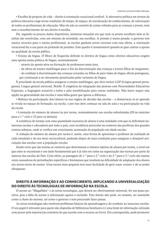 39
A POLÍTICA SOCIALISTA PARA PORTUGAL
• Escolha de projecto de vida – direito à orientação vocacional credível. A alternativa política em termos de
política educativa exige novas condições de tempo, de espaço, de socialização do conhecimento, de valorização
de todos os profissionais de educação. Mas ela não se constrói de costas voltadas para as crianças e jovens, nem
sem o reconhecimento do seu direito à escolha.
Há, segundo os poucos dados disponíveis, inúmeras situações em que nem os jovens escolhem nem as fa-
mílias são envolvidas, com um mínimo de seriedade, nas escolhas. A pressão é muito pesada: o governo tem
muitos recursos para o ensino profissional, as escolas ganham novos recursos com esta oferta, a orientação
vocacional faz a sua parte na pirâmide de pressões. Este quadro é insustentável quando se quer centrar a aposta
na qualidade da escola pública.
• Ensino da língua. O Bloco de Esquerda defende os direitos de língua como direitos educativos exigem
uma aposta numa política de língua, nomeadamente:
- através da aposta séria na formação de professores nesta área;
- da oferta de ensino multilingue para o fim da discriminação das crianças e jovens filhos de imigrantes;
- do combate à discriminação das crianças oriundas ou filhas de pais/mães de língua oficial portuguesa,
que continuam a ser duramente penalizadas pelas variantes de língua.
É prioridade da escola pública assegurar o ensino multilingue, que deve incluir LGP (Língua gestual portu-
guesa), Língua gestual universal, Braille. É exigência da integração das pessoas com Necessidades Educativas
Especiais, a linguagem acessível a todos e pela sensibilização para outras realidades. Não haver sequer esta
opção na generalidade das escolas é uma falha grave que ignora a diferença.
• Reforço da participação dos/alunos/as nos órgãos de decisão das escolas – a democracia só se aprende
se vivida no espaço de formação, na escola, e por isso deve começar na sala de aula e na participação na vida
da escola.
• Limitação do número de alunos/as por turma, nomeadamente nas escolas sobrelotadas (20 no máximo
para o 1.º ciclo e 22 para os demais).
A existência de turmas com uma quantidade excessiva de alunos é uma realidade com que se defrontam nu-
merosas escolas e educadores por todo o país, com incidência particular no contexto das periferias dos grandes
centros urbanos, onde se verifica um crescimento acentuado da população em idade escolar.
A redução do número de alunos por turma é, assim, uma forma de aproximar o professor da realidade de
cada estudante e do seu meio sociocultural, podendo dispor de mais condições para assegurar a desejável arti-
culação das escolas com a população escolar.
Sendo certo que são muitas as variáveis que determinam o número óptimo de alunos por turma, o nível em
que estes se encontram é um dado fundamental que é já tido em conta na organização das turmas por parte da
maioria das escolas do País. Com efeito, as passagens do 1.º para o 2.º ciclo e do 2.º para o 3.º ciclo são muitas
vezes causadoras de perturbações específicas e fenómenos que resultam na dificuldade de adaptação dos alunos
aos novos níveis de ensino. Uma turma mais pequena terá mais facilidade de gerir essas «crises» e de as poder
ultrapassar.
DIREITO À INFORMAÇÃO E AO CONHECIMENTO, IMPLICANDO A UNIVERSALIZAÇÃO
DO DIREITO ÀS TECNOLOGIAS DE INFORMAÇÃO NA ESCOLA.
O acesso ao “Magalhães” e às novas tecnologias, que deverá ser efectivamente universal, foi um passo po-
sitivo, pois a falta de acesso à informação agrava a exclusão. Este direito não pode, no entanto, ser assumido
como a chave do sucesso, tal como o governo o tem procurado fazer passar.
As novas tecnologias não resolvem problemas básicos da aprendizagem e do combate ao insucesso escolar.
O seu papel é relevante para quem não disponha de bibliotecas familiares e é uma fonte de informação utilizada
com prazer pela maioria (ao contrário do que sucede com o recurso ao livro). Em contrapartida, pode promover
 