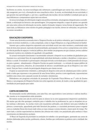 40
PROGRAMA PARA UM GOVERNO QUE RESPONDA À URGÊNCIA DA CRISE SOCIAL
facilitismo no ensino. As novas tecnologias não substituem a aprendizagem por outras vias, como a leitura, e
não asseguram, por si só, a formação de uma consciência crítica. A escola, na diversidade da sua actividade, é
que garante essa aprendizagem, e, por isso, a qualificação das escolas e do seu trabalho é condição para que as
suas bibliotecas e computadores sejam úteis aos alunos.
As novas tecnologias de informação exigem uma política orientada, um programa integrado para a acessibi-
lidade, a valorização da literacia e das aprendizagens. Um programa integrado, e capaz de apoiar e ser apoiado
por uma outra cultura de informação na escola, implica formação, tempos e novas formas de organização. Por
outro lado, as bibliotecas como núcleos de gestão pedagógica nas escolas, devem ser reforçadas, em particular
no ensino secundário.
EDUCAÇÃO E DESPORTO.
Existe uma dicotomia acentuada entre o Desporto Escolar ou de prática voluntária, que é considerado irre-
levante em termos mediáticos, e a alta competição, como os Jogos Olímpicos ou a liga profissional de futebol.
Assumir que a prática desportiva representa uma actividade social com valor intrínseco, constituindo uma
fonte de bem-estar pessoal, expressão de potencialidades, participação cívica activa e compromisso com estilos
de vida de partilha de espaços e vivências públicas, deve moldar um programa em que crianças, jovens e adultos
acedessem à prática em condições de igualdade e de qualidade.
As actuais teorizações dominantes e incontestadas reduzem o desporto ou ao combate de gladiadores pro-
fissionais ou a actividade física de responsabilidade individual destinada a moldar e disciplinar o corpo para a
beleza e a saúde. O resultado é a privatização e elitização de toda a actividade para o clube prestador de serviços
ou para o ginásio - abandonando o Desporto Escolar em gueto irrelevante - e a retirada do espaço público de
toda a carga associativa, educativa, de comunidade de afectos e sociabilidades que dá ao Desporto o seu valor
social. Está por fazer o estudo da participação desportiva por classes sociais.
O apoio ao associativismo voluntário, a afirmação do desporto como acto de cidadania para todos e permi-
tindo a todos que expressem o seu potencial de uma forma lúdica, positiva e auto-significante, representariam
também uma rotura com o passado recente de exclusão e desinteresse.
Defendemos um programa articulado de promoção da Expressão Físico-Motora no 1º ciclo do Ensino
Básico, e um programa de Desporto Escolar nos ciclos seguintes de ensino, de modo a criar igualdade de opor-
tunidades de participação para todos.
CARTA DE DIREITOS
Há demasiadas escolas sobrelotadas, com salas frias, sem aquecedores e com carteiras e cadeiras danifica-
das, mesmo se os computadores estão presentes.
Há muitas escolas sem sala de convívio para os alunos/as ou sem equipamentos desportivos satisfatórios.
Há muitas que não têm quaisquer condições para o trabalho dos/as professores/as, que se atropelam em sa-
las ruidosas e aberrantes. As escolas vivem com orçamentos asfixiados, sem dinheiro nem para trabalhos de
pintura e conservação, aguardando pelo bafo favorável dos poderes, e a sociedade permanece pouco exigente
com as condições físicas dos locais onde coloca as suas crianças e jovens durante a maior parte do tempo. Por
outro lado, o ensino experimental no domínio das ciências tem vindo a ser prejudicado pela ausência e fraco
investimento em laboratórios escolares.
O Bloco de Esquerda dá prioridade às condições de trabalho e de aprendizagem, apostando nas cartas de
direitos elaboradas pelas escolas, professores, alunos, famílias que confrontem os poderes com a realidade das
escolas.
 