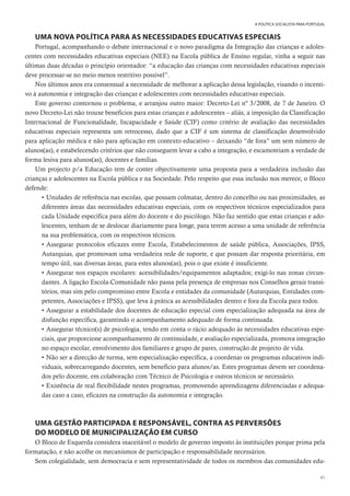 41
A POLÍTICA SOCIALISTA PARA PORTUGAL
UMA NOVA POLÍTICA PARA AS NECESSIDADES EDUCATIVAS ESPECIAIS
Portugal, acompanhando o debate internacional e o novo paradigma da Integração das crianças e adoles-
centes com necessidades educativas especiais (NEE) na Escola pública de Ensino regular, vinha a seguir nas
últimas duas décadas o princípio orientador: “a educação das crianças com necessidades educativas especiais
deve processar-se no meio menos restritivo possível”.
Nos últimos anos era consensual a necessidade de melhorar a aplicação dessa legislação, visando o incenti-
vo à autonomia e integração das crianças e adolescentes com necessidades educativas especiais.
Este governo contornou o problema, e arranjou outro maior: Decreto-Lei nº 3/2008, de 7 de Janeiro. O
novo Decreto-Lei não trouxe benefícios para estas crianças e adolescentes – aliás, a imposição da Classificação
Internacional de Funcionalidade, Incapacidade e Saúde (CIF) como critério de avaliação das necessidades
educativas especiais representa um retrocesso, dado que a CIF é um sistema de classificação desenvolvido
para aplicação médica e não para aplicação em contexto educativo – deixando “de fora” um sem número de
alunos(as), e estabelecendo critérios que não conseguem levar a cabo a integração, e escamoteiam a verdade de
forma lesiva para alunos(as), docentes e famílias.
Um projecto p/a Educação tem de conter objectivamente uma proposta para a verdadeira inclusão das
crianças e adolescentes na Escola pública e na Sociedade. Pelo respeito que essa inclusão nos merece, o Bloco
defende:
• Unidades de referência nas escolas, que possam colmatar, dentro do concelho ou nas proximidades, as
diferentes áreas das necessidades educativas especiais, com os respectivos técnicos especializados para
cada Unidade específica para além do docente e do psicólogo. Não faz sentido que estas crianças e ado-
lescentes, tenham de se deslocar diariamente para longe, para terem acesso a uma unidade de referência
na sua problemática, com os respectivos técnicos.
• Assegurar protocolos eficazes entre Escola, Estabelecimentos de saúde pública, Associações, IPSS,
Autarquias, que promovam uma verdadeira rede de suporte, e que possam dar resposta prioritária, em
tempo útil, nas diversas áreas, para estes alunos(as), pois o que existe é insuficiente.
• Assegurar nos espaços escolares: acessibilidades/equipamentos adaptados; exigi-lo nas zonas circun-
dantes. A ligação Escola-Comunidade não passa pela presença de empresas nos Conselhos gerais transi-
tórios, mas sim pelo compromisso entre Escola e entidades da comunidade (Autarquias, Entidades com-
petentes, Associações e IPSS), que leva à prática as acessibilidades dentro e fora da Escola para todos.
• Assegurar a estabilidade dos docentes de educação especial com especialização adequada na área de
disfunção específica, garantindo o acompanhamento adequado de forma continuada.
• Assegurar técnico(s) de psicologia, tendo em conta o rácio adequado às necessidades educativas espe-
ciais, que proporcione acompanhamento de continuidade, e avaliação especializada, promova integração
no espaço escolar, envolvimento dos familiares e grupo de pares, construção de projecto de vida.
• Não ser a direcção de turma, sem especialização específica, a coordenar os programas educativos indi-
viduais, sobrecarregando docentes, sem benefício para alunos/as. Estes programas devem ser coordena-
dos pelo docente, em colaboração com Técnico de Psicologia e outros técnicos se necessário.
• Existência de real flexibilidade nestes programas, promovendo aprendizagens diferenciadas e adequa-
das caso a caso, eficazes na construção da autonomia e integração.
UMA GESTÃO PARTICIPADA E RESPONSÁVEL, CONTRA AS PERVERSÕES
DO MODELO DE MUNICIPALIZAÇÃO EM CURSO
O Bloco de Esquerda considera inaceitável o modelo de governo imposto às instituições porque prima pela
formatação, e não acolhe os mecanismos de participação e responsabilidade necessários.
Sem colegialidade, sem democracia e sem representatividade de todos os membros das comunidades edu-
 