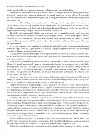 42
PROGRAMA PARA UM GOVERNO QUE RESPONDA À URGÊNCIA DA CRISE SOCIAL
cativas, não há modelo de governo que interiorize verdadeiramente a sua missão pública.
Testemunho da governamentalização e do modelo “único” foi a capacidade de este governo impor às ins-
tituições de ensino superior e de ensino não superior um modelo de governo em tudo idêntico. O pretexto foi
o da débil responsabilidade do topo da hierarquia. Ora, se a responsabilidade era débil foi porque os governos
assim o quiseram.
Se bem que o Bloco de Esquerda sempre tenha denunciado as práticas de perpetuação no poder, a verdade
é que a avaliação efectuada sobre o anterior modelo sublinha mais aspectos positivos do que negativos. Por ou-
tro lado, o modelo de governo de Guterres já atribuía às escolas a possibilidade de escolha entre uma direcção
unipessoal e uma direcção colegial, e as escolas escolheram a segunda via.
Não só não existe qualquer dado objectivo que prove que o anterior modelo foi esgotado, como nem sequer
foi feita qualquer avaliação credível do mesmo. No quadro legal anterior, a escolha entre órgão de direcção
colegial e unipessoal existia e a segunda solução constituiu a opção da larga maioria das escolas. É entendi-
mento do BE de que as comunidades escolares podem e devem definir o melhor modelo de gestão dentro de
um figurino aberto.
Se bem que esta causa maior na defesa da qualidade da escola pública tenha sido anestesiada pelo galope
de medidas e pela asfixia dos/as professores/as, o Bloco de Esquerda compromete-se a não parar a resistência
e a denúncia, fazendo o caminho da alternativa.
Já a transferência de competências para os municípios, também ela imposta, deu apenas os primeiros pas-
sos face às verdadeiras intenções em jogo, que incluem, nomeadamente a responsabilidade total em matéria de
gestão e contratação de pessoal.
A delegação de competências nos municípios iniciou-se há uma década com as refeições escolares, conso-
lidou-se com a tutela sobre os edifícios e os auxiliares de acção educativa e posteriormente com as actividades
de complemento curricular. Deu um passo mais ousado ao ganhar capacidade de controlo sobre a escolha dos
directores de escola e encaminha-se no sentido de determinar as contratações de pessoal docente e não docente
nas escolas e nos agrupamentos. Assistimos a um processo de extensão ao campo escolar das relações de he-
gemonia política nos municípios.
É certo que o aparelhismo burocrático do Ministério da Educação exige a descentralização. Mas a aposta
do ME não está na descentralização, antes numa municipalização obediente e permissiva, com os riscos decor-
rentes de um modelo que, em Inglaterra, por exemplo, já mostrou o que valia.
Este processo de municipalização carrega o risco de feudalização das instituições. Pelo contrário, conceber
uma educação como projecto de prestação de serviço público às comunidades em que se insere implica um
nível de participação que responda aos diferentes desafios que se lhes colocam, no campo da universalização
do acesso precoce ao desporto e às artes, nos projectos de combate à iliteracia dos mais idosos, das formações
específicas das comunidades migrantes e ciganas, entre outros.
A alteração legislativa que se impõe é a de qualificar os Conselhos Municipais de Educação (CME) numa
perspectiva de lhes conferir uma representatividade efectiva da população do concelho em que se inserem, de
melhorar as lógicas de responsabilização destes representantes perante a população, conferir-lhes parecer vin-
culativo sobre a resposta aos défices educativos em cada localidade. As Cartas Educativas que hoje existem só
excepcionalmente vão além do inventário dos edifícios e dos equipamentos e quando identificam défices de
educação – seja na educação de infância ou na educação de adultos – não dispõem nem da legitimidade legal
para exigir uma resposta do sistema às necessidades de intervenção, nem dos veículos de diálogo e interpelação
com aqueles de quem são representantes.
A aposta do Bloco de Esquerda vai no sentido de uma maior responsabilização dos CME de forma a pro-
movê-los como instâncias de democracia e de construção de projectos locais de educação numa perspectiva do
território de proximidade em interpelação e exigência ao governo central e ao governo local.
O Bloco de Esquerda denunciará e combaterá a territorialização político-partidária das escolas e as tenta-
 