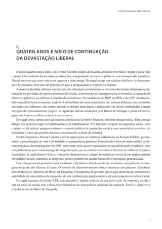 7
A POLÍTICA SOCIALISTA PARA PORTUGAL
I.
QUATRO ANOS E MEIO DE CONTINUAÇÃO
DA DEVASTAÇÃO LIBERAL
Durante quatro anos e meio, o Governo Sócrates dispôs de maioria absoluta: teve todo o poder e usou todo
o poder. Os resultados foram mais privatizações, a degradação de serviços públicos, a acentuação das injustiças.
Nestes anos em que uma crise nova agravou a crise antiga, Portugal atinge um máximo histórico de desempre-
go e de exclusão, num país de pobreza em que a desigualdade é a maior da Europa.
A maioria absoluta reforçou a protecção dos interesses económicos e o rentismo das classes dominantes, ha-
bituadas ao privilégio do apoio carinhoso do Estado, à promoção de vantagens para as fortunas, à captação de
dinheiros públicos, ao silêncio a respeito das falcatruas. Os escândalos do BCP, do BPN e do BPP revelaram a
face escondida desta economia: mais de 4 mil milhões de euros espatifados nos casinos bolsistas, em comissões
corruptas em offshores, em contas secretas e mesmo num banco clandestino, em lucros embolsados e numa
vertigem de aproveitamento próprio. A regulação liberal conduzida pelo Banco de Portugal e pelos sucessivos
governos fechou os olhos e essa é a sua natureza.
Portugal viveu, nestes anos da maioria absoluta do Governo Sócrates, um forte choque social. Esse choque
atingiu em primeiro lugar os trabalhadores e as trabalhadoras. Foi alterado o regime da segurança social, com
o objectivo de reduzir progressivamente o sistema público de protecção social a uma assistência caritativa, di-
minuindo o valor das pensões futuras e aumentando a idade da reforma.
Foram impostos o Pacote Laboral e novas regras para os contratos individuais na Função Pública, promo-
vendo a precarização da vida e do trabalho e a prepotência patronal. O resultado é mais de meio milhão de de-
sempregadas e desempregados em 2009, sem contar com aqueles ignorados ou escondidos pela estatística, com
um predomínio para o desemprego de longa duração, que se estende entretanto a dezenas de milhares de jovens
licenciados. O capitalismo é tóxico: a recessão demonstrou o colapso económico e social de um regime assente
em salários baixos, subsídios às empresas, plenos poderes do capital financeiro e corrupção generalizada.
Este choque social provocou uma catástrofe e facilitou o afundamento da economia, mergulhada na mais
grave recessão dos últimos 35 anos. O modelo de desenvolvimento liberal tornou-se um pântano. Combater
esse pântano é o objectivo do Bloco de Esquerda. O programa de governo que é aqui apresentado demonstra a
viabilidade de uma política de esquerda, de um combate pela justiça social e de uma resposta socialista à crise.
Portugal europeu do século XXI, país atrasado e injusto, precisa de um novo ciclo de respostas sociais e
este só pode ser criado com a força transformadora de uma política socialista de esquerda. Esse é o objectivo e
a razão de ser do Bloco de Esquerda.
 