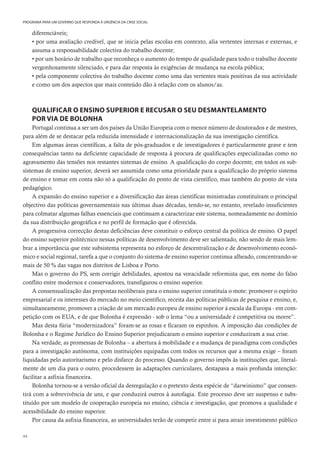 44
PROGRAMA PARA UM GOVERNO QUE RESPONDA À URGÊNCIA DA CRISE SOCIAL
diferenciáveis;
• por uma avaliação credível, que se inicia pelas escolas em contexto, alia vertentes internas e externas, e
assuma a responsabilidade colectiva do trabalho docente;
• por um horário de trabalho que reconheça o aumento do tempo de qualidade para todo o trabalho docente
vergonhosamente silenciado, e para dar resposta às exigências de mudança na escola pública;
• pela componente colectiva do trabalho docente como uma das vertentes mais positivas da sua actividade
e como um dos aspectos que mais conteúdo dão à relação com os alunos/as.
QUALIFICAR O ENSINO SUPERIOR E RECUSAR O SEU DESMANTELAMENTO
POR VIA DE BOLONHA
Portugal continua a ser um dos países da União Europeia com o menor número de doutorados e de mestres,
para além de se destacar pela reduzida intensidade e internacionalização da sua investigação científica.
Em algumas áreas científicas, a falta de pós-graduados e de investigadores é particularmente grave e tem
consequências tanto na deficiente capacidade de resposta à procura de qualificações especializadas como no
agravamento das tensões nos restantes sistemas de ensino. A qualificação do corpo docente, em todos os sub-
sistemas de ensino superior, deverá ser assumida como uma prioridade para a qualificação do próprio sistema
de ensino e tomar em conta não só a qualificação do ponto de vista científico, mas também do ponto de vista
pedagógico.
A expansão do ensino superior e a diversificação das áreas científicas ministradas constituíram o principal
objectivo das políticas governamentais nas últimas duas décadas, tendo-se, no entanto, revelado insuficientes
para colmatar algumas falhas essenciais que continuam a caracterizar este sistema, nomeadamente no domínio
da sua distribuição geográfica e no perfil de formação que é oferecida.
A progressiva correcção destas deficiências deve constituir o esforço central da política de ensino. O papel
do ensino superior politécnico nessas políticas de desenvolvimento deve ser salientado, não sendo de mais lem-
brar a importância que este subsistema representa no esforço de descentralização e de desenvolvimento econó-
mico e social regional, tarefa a que o conjunto do sistema de ensino superior continua alheado, concentrando-se
mais de 50 % das vagas nos distritos de Lisboa e Porto.
Mas o governo do PS, sem corrigir debilidades, apostou na voracidade reformista que, em nome do falso
conflito entre modernos e conservadores, transfigurou o ensino superior.
A consensualização das propostas neoliberais para o ensino superior constituía o mote: promover o espírito
empresarial e os interesses do mercado no meio científico, receita das políticas públicas de pesquisa e ensino, e,
simultaneamente, promover a criação de um mercado europeu de ensino superior à escala da Europa - em com-
petição com os EUA, e de que Bolonha é expressão - sob o lema “ou a universidade é competitiva ou morre”.
Mas desta fúria “modernizadora” foram-se as rosas e ficaram os espinhos. A imposição das condições de
Bolonha e o Regime Jurídico do Ensino Superior prejudicaram o ensino superior e conduziram a sua crise.
Na verdade, as promessas de Bolonha – a abertura à mobilidade e a mudança de paradigma com condições
para a investigação autónoma, com instituições equipadas com todos os recursos que a mesma exige – foram
liquidadas pelo autoritarismo e pelo disfarce do processo. Quando o governo impôs às instituições que, literal-
mente de um dia para o outro, procedessem às adaptações curriculares, destapava a mais profunda intenção:
facilitar a asfixia financeira.
Bolonha tornou-se a versão oficial da desregulação e o pretexto desta espécie de “darwinismo” que consen-
tirá com a sobrevivência de uns, e que conduzirá outros à autofagia. Este processo deve ser suspenso e subs-
tituído por um modelo de cooperação europeia no ensino, ciência e investigação, que promova a qualidade e
acessibilidade do ensino superior.
Por causa da asfixia financeira, as universidades terão de competir entre si para atrair investimento público
 