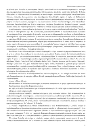 45
A POLÍTICA SOCIALISTA PARA PORTUGAL
ou privado para financiar as suas despesas. Daqui a centralidade do financiamento competitivo da investiga-
ção, na arquitectura financeira das instituições. Este mecanismo possibilita a atribuição de fundos de forma
diferenciada às diferentes universidades através de concursos para implementação de projectos de investigação.
No nosso país está a dar os primeiros (mas firmes) passos. As instituições capazes de captar este dinheiro con-
seguirão comprar mais equipamento de laboratório, contratar pessoal extra para a investigação e melhorar as
próprias condições de ensino, o que por sua vez as coloca numa posição mais favorável para obter futuros finan-
ciamentos. As universidades que ficarem para trás na corrida do financiamento ficarão relegadas à “segunda
divisão”, terão que despedir professores e contentar-se com ser escolas dedicadas exclusivamente ao ensino.
Assistimos assim a uma dualização do sistema de formação superior e de investigação científica. Procede-se
à criação de uma “primeira liga” das universidades, que concentram todos os recursos humanos e financeiros
de investigação. Estas universidades de primeira serão as universidades da elite; receberão avultados financia-
mentos públicos e privados; contratarão os melhores cientistas e recrutarão os melhores alunos (e certamente
os mais ricos). Há depois um conjunto de instituições que devem apenas fazer formação desenhada de acordo
com as demandas de qualificação superior exigidas pelo mercado de trabalho. É esse o mote: a frequência do
ensino superior deixa de ser uma oportunidade de construção da “cultura integral do indivíduo”, para ser ape-
nas um passo no acesso à empregabilidade (que permitirá pagar o empréstimo), tornando a formação superior
crescentemente semelhante à formação profissional.
Por último, virar a universidade para o mundo dos negócios exigiu uma mudança profunda na sua estrutura
de governo interno. Essa mudança foi imposta com a aprovação do Regime Jurídico das Instituições do Ensino
Superior (RJIES), que diminuiu drasticamente a representatividade de professores, alunos e funcionários nos
órgãos de gestão ao mesmo tempo que abriu as portas a “personalidades de reconhecido mérito”. No novo mo-
delo Paulo Teixeira Pinto (ex-BCP), Rui Nabeiro (Delta Cafés), Américo Amorim, José Fernandes (Microsoft),
Henrique Granadeiro (PT), para mencionar apenas alguns nomes, encontram-se agora em posição de deter-
minar as escolhas estratégicas das universidades públicas portuguesas. Tudo, razões óbvias para acabar com o
denominado regime jurídico do superior e repor legislação de orientação democrática e que feche as portas à
privatização do ensino superior público.
Por recusar esta divisão do ensino universitário em duas categorias, e a sua entrega às escolhas das princi-
pais figuras e interesses do mercado, o Bloco defende a anulação do actual Regime Jurídico das Instituições do
Ensino Superior.
Assim, o Bloco defende:
• Uma nova lei de autonomia que recupere os modelos democráticos de gestão e garanta as condições de
funcionamento das escolas do ensino superior;
• A rejeição da lei de financiamento que estrangula as instituições de ensino superior e a dotação orçamental
adequada para a sua prioridade.
O projecto neoliberal não afecta apenas a investigação. Se a medida do sucesso é dada pela capacidade de
produzir investigação, o ensino passa a ser necessariamente secundarizado nas prioridades das escolas. Os alu-
nos tornam-se uma fonte de financiamento através das propinas e uma oportunidade de negócio para os bancos
através dos empréstimos. Os jovens, alunos e alunas são convertidos em consumidores, e as suas famílias, é
quem tem pago a conta da “reforma” de Bolonha.
Ao reduzir a responsabilidade pública, nomeadamente ao nível do financiamento, o Governo obrigou as
instituições a buscar financiamento nas propinas. Assim se explica os valores actuais das propinas de 1.º ciclo,
mas também os valores exorbitantes das propinas cobradas ao nível dos mestrados e pós-graduações. Ora, é pre-
ciso ter em conta que o 2º ciclo, por via por via da ameaça do desemprego dos jovens e da desvalorização ten-
dencial das formações de 1.º ciclo, se converteu na graduação básica de formação profissional de nível superior.
Na prática, Bolonha veio obrigar os estudantes a pagar o dobro ou mais pelo mesmo número de anos de
formação do anterior sistema. Isto é, transferiu os custos do ensino superior para as famílias e para os jovens.
 