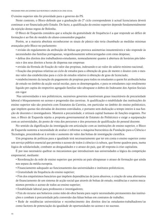 46
PROGRAMA PARA UM GOVERNO QUE RESPONDA À URGÊNCIA DA CRISE SOCIAL
O ensino superior não foi prioridade para o governo do PS.
Neste contexto, o Bloco defende que a graduação do 2º ciclo correspondente à actual licenciatura deverá
continuar a ser financiada pelo Estado. De facto, a qualificação do ensino superior depende fundamentalmente
da rejeição destas regras de Bolonha.
O Bloco de Esquerda considera que a solução da gratuitidade de frequência é a que responde ao défice de
formação e ao fim do modelo do aluno-consumidor-pagador.
Porém, se a maioria absoluta reconhecesse os sinais de pânico não teria chumbado as medidas mínimas
avançadas pelo Bloco no parlamento:
• revisão do regulamento da atribuição de bolsas que provoca assimetrias insustentáveis e não responde às
necessidades das famílias portuguesas, vergonhosamente sobrecarregadas com estas despesas;
• defesa dos direitos dos trabalhadores-estudantes, nomeadamente quanto à abertura de horários pós-labo-
rais e dos seus direitos a horas de dispensa nas empresas
• revisão da fórmula de fixação do valor das propinas, indexando-o ao valor do salário mínimo nacional;
• fixação das propinas relativas ao ciclo de estudos para a obtenção de grau de mestre e doutor com o mes-
mo valor das estabelecidas para o ciclo de estudos relativo à obtenção de grau de licenciado;
• estabelecimento da isenção do pagamento de propinas para todos os estudantes a quem foi atribuída bolsa
de estudo no âmbito da acção social escolar, para os desempregados, e para os estudantes cujo rendimento
líquido per capita do respectivo agregado familiar não ultrapasse o dobro do Indexante dos Apoios Sociais
em vigor
Nas universidades e nos politécnicos, sucessivos governos mantiveram graus inaceitáveis de precariedade
laboral e bloqueamento no acesso e progressão das carreiras. A qualificação e estabilidade das instituições do
ensino superior não são possíveis com Estatutos da Carreira, em particular no âmbito do ensino politécnico,
que impõem quotas tão elevadas de docentes convidados, e portanto sem dedicação a tempo inteiro à sua fun-
ção de docentes e investigadores. Manterá a precariedade, e retirará capital humano de funções exigentes. Por
isso, o Bloco de Esquerda rejeita a proposta governamental de Estatuto do Politécnico e exige a equiparação
com as universidades, do ponto de vista dos percursos e dos processos de qualificação do pessoal docente.
No sentido da dignificação da investigação em articulação com as instituições de ensino superior, o Bloco
de Esquerda sustenta a necessidade de avaliar e reformar a máquina burocrática da Fundação para a Ciência e
Tecnologia, procedendo-se à revisão e aumento do valor das bolsas de investigação científica.
Um programa de políticas para a igualdade terá necessariamente que ter em conta o ensino superior como
um serviço público essencial que permita o acesso de todos à ciência e à cultura, que forme quadros para, numa
lógica de solidariedade, combater as desigualdades e o atraso do país, que dê resposta à crise capitalista.
É por isso necessário quebrar os mecanismos que introduziram nas universidades a lógica da competição
empresarial, mediante:
• Reordenação da rede de ensino superior que permita ao país ultrapassar o atraso de formação que ainda
nos separa da média europeia.
• Financiamento adequado ao funcionamento das universidades e institutos politécnicos;
• Gratuitidade da frequência do ensino superior;
• Fim dos empréstimos bancários que impõem dependências de juros abusivos, e criação de uma alternativa
de financiamento de um sistema de acção social que através de bolsas de estudo, residências e outros meca-
nismos permita o acesso de todos ao ensino superior;
• Estabilidade laboral para professores e investigadores;
• Fim do recurso aos bolseiros como mão-de-obra barata para suprir necessidades permanentes das institui-
ções e combate à precariedade pela conversão das falsas bolsas em contratos de trabalho;
• Rede de residências universitárias e reconhecimento dos direitos dos/as estudantes-trabalhadores/as
como factores de potenciação da igualdade de oportunidades no acesso e no sucesso.
 