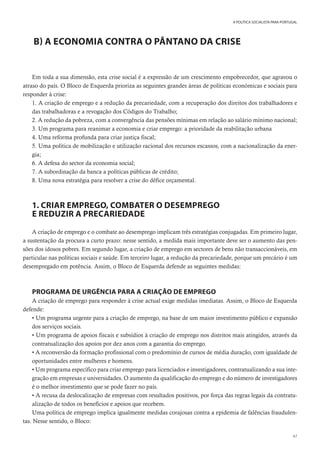47
A POLÍTICA SOCIALISTA PARA PORTUGAL
B) A ECONOMIA CONTRA O PÂNTANO DA CRISE
Em toda a sua dimensão, esta crise social é a expressão de um crescimento empobrecedor, que agravou o
atraso do país. O Bloco de Esquerda prioriza as seguintes grandes áreas de políticas económicas e sociais para
responder à crise:
1. A criação de emprego e a redução da precariedade, com a recuperação dos direitos dos trabalhadores e
das trabalhadoras e a revogação dos Códigos do Trabalho;
2. A redução da pobreza, com a convergência das pensões mínimas em relação ao salário mínimo nacional;
3. Um programa para reanimar a economia e criar emprego: a prioridade da reabilitação urbana
4. Uma reforma profunda para criar justiça fiscal;
5. Uma política de mobilização e utilização racional dos recursos escassos, com a nacionalização da ener-
gia;
6. A defesa do sector da economia social;
7. A subordinação da banca a políticas públicas de crédito;
8. Uma nova estratégia para resolver a crise do défice orçamental.
1. CRIAR EMPREGO, COMBATER O DESEMPREGO
E REDUZIR A PRECARIEDADE
A criação de emprego e o combate ao desemprego implicam três estratégias conjugadas. Em primeiro lugar,
a sustentação da procura a curto prazo: nesse sentido, a medida mais importante deve ser o aumento das pen-
sões dos idosos pobres. Em segundo lugar, a criação de emprego em sectores de bens não transaccionáveis, em
particular nas políticas sociais e saúde. Em terceiro lugar, a redução da precariedade, porque um precário é um
desempregado em potência. Assim, o Bloco de Esquerda defende as seguintes medidas:
PROGRAMA DE URGÊNCIA PARA A CRIAÇÃO DE EMPREGO
A criação de emprego para responder à crise actual exige medidas imediatas. Assim, o Bloco de Esquerda
defende:
• Um programa urgente para a criação de emprego, na base de um maior investimento público e expansão
dos serviços sociais.
• Um programa de apoios fiscais e subsídios à criação de emprego nos distritos mais atingidos, através da
contratualização dos apoios por dez anos com a garantia do emprego.
• A reconversão da formação profissional com o predomínio de cursos de média duração, com igualdade de
oportunidades entre mulheres e homens.
• Um programa específico para criar emprego para licenciados e investigadores, contratualizando a sua inte-
gração em empresas e universidades. O aumento da qualificação do emprego e do número de investigadores
é o melhor investimento que se pode fazer no país.
• A recusa da deslocalização de empresas com resultados positivos, por força das regras legais da contratu-
alização de todos os benefícios e apoios que recebem.
Uma política de emprego implica igualmente medidas corajosas contra a epidemia de falências fraudulen-
tas. Nesse sentido, o Bloco:
 