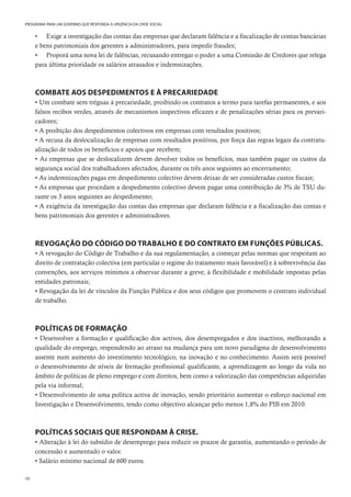 48
PROGRAMA PARA UM GOVERNO QUE RESPONDA À URGÊNCIA DA CRISE SOCIAL
• Exige a investigação das contas das empresas que declaram falência e a fiscalização de contas bancárias
e bens patrimoniais dos gerentes a administradores, para impedir fraudes;
• Proporá uma nova lei de falências, recusando entregar o poder a uma Comissão de Credores que relega
para última prioridade os salários atrasados e indemnizações.
COMBATE AOS DESPEDIMENTOS E À PRECARIEDADE
• Um combate sem tréguas à precariedade, proibindo os contratos a termo para tarefas permanentes, e aos
falsos recibos verdes, através de mecanismos inspectivos eficazes e de penalizações sérias para os prevari-
cadores;
• A proibição dos despedimentos colectivos em empresas com resultados positivos;
• A recusa da deslocalização de empresas com resultados positivos, por força das regras legais da contratu-
alização de todos os benefícios e apoios que recebem;
• As empresas que se deslocalizem devem devolver todos os benefícios, mas também pagar os custos da
segurança social dos trabalhadores afectados, durante os três anos seguintes ao encerramento;
• As indemnizações pagas em despedimento colectivo devem deixar de ser consideradas custos fiscais;
• As empresas que procedam a despedimento colectivo devem pagar uma contribuição de 3% de TSU du-
rante os 3 anos seguintes ao despedimento;
• A exigência da investigação das contas das empresas que declaram falência e a fiscalização das contas e
bens patrimoniais dos gerentes e administradores.
REVOGAÇÃO DO CÓDIGO DO TRABALHO E DO CONTRATO EM FUNÇÕES PÚBLICAS.
• A revogação do Código de Trabalho e da sua regulamentação, a começar pelas normas que respeitam ao
direito de contratação colectiva (em particular o regime do tratamento mais favorável) e à sobrevivência das
convenções, aos serviços mínimos a observar durante a greve, à flexibilidade e mobilidade impostas pelas
entidades patronais;
• Revogação da lei de vínculos da Função Pública e dos seus códigos que promovem o contrato individual
de trabalho.
POLÍTICAS DE FORMAÇÃO
• Desenvolver a formação e qualificação dos activos, dos desempregados e dos inactivos, melhorando a
qualidade do emprego, respondendo ao atraso na mudança para um novo paradigma de desenvolvimento
assente num aumento do investimento tecnológico, na inovação e no conhecimento. Assim será possível
o desenvolvimento de níveis de formação profissional qualificante, a aprendizagem ao longo da vida no
âmbito de políticas de pleno emprego e com direitos, bem como a valorização das competências adquiridas
pela via informal;
• Desenvolvimento de uma política activa de inovação, sendo prioritário aumentar o esforço nacional em
Investigação e Desenvolvimento, tendo como objectivo alcançar pelo menos 1,8% do PIB em 2010.
POLÍTICAS SOCIAIS QUE RESPONDAM À CRISE.
• Alteração à lei do subsídio de desemprego para reduzir os prazos de garantia, aumentando o período de
concessão e aumentado o valor.
• Salário mínimo nacional de 600 euros.
 