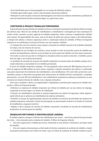 49
A POLÍTICA SOCIALISTA PARA PORTUGAL
• Juros bonificados para os desempregados/as na compra de habitação própria.
• Trabalho igual salário igual, contra a discriminação salarial das mulheres.
• Redução do custo do passe social para desempregados com baixos ou nenhuns rendimentos; proibição do
corte de fornecimento de bens essenciais (água, luz, gás) nesses casos.
CONTRATOS A PRAZO E TRABALHO TEMPORÁRIO
A generalização da precariedade do trabalho tornou-se a principal característica da ofensiva liberal ao longo
dos últimos anos. Mais de um milhão de trabalhadoras e trabalhadores é abrangido por esta constelação de
recibos verdes, contratos a prazo, agências de trabalho temporário, falsos contratos e simplesmente trabalho
sem contrato. Na generalidade dos casos, trata-se de abuso de poder que procura impor a des-sindicalização,
a redução dos salários, a fraude à segurança social e a exploração intensa do trabalho. O Bloco de Esquerda
empenha-se na mobilização social para terminar com esta situação e defende:
• A redução dos casos de contrato a prazo apenas a situações de trabalho sazonal ou de trabalhos limitados
no tempo, com um máximo de um ano;
• A interdição do uso da figura do contrato a prazo quando se trate de preencher postos de trabalho que
resultem de despedimento colectivo ou da extinção de outros postos de trabalho nos doze meses anteriores;
• Em todos os casos em que não se verifiquem as situações aceites nos pontos anteriores, o trabalho a prazo
deve dar lugar a um contrato permanente;
• A proibição da sucessão de contratos de trabalho temporário no mesmo posto de trabalho, porque tal su-
cessão demonstra a necessidade de um trabalho permanente.
O sector do trabalho temporário emprega 1,5% da população activa através de 300 empresas com um vo-
lume de negócios de 600 milhões de euros anuais, impondo a redução sistemática dos salários e confiscando
uma parte importante do rendimento dos trabalhadores e das trabalhadoras. Por outro lado, promovem a pre-
cariedade, porque se demonstra que grande parte destes postos de trabalho deveria corresponder a empregos
permanentes: cerca de 30% dos trabalhadores e das trabalhadoras temporários acabam por transformar os seus
contratos em relações directas de trabalho com a empresa utilizadora.
Com vista a combater o abuso, as irregularidades e ilegalidades cometidas pelas empresas de trabalho tem-
porário, o Bloco de Esquerda propõe:
• Substituir as empresas de trabalho temporário por ofertas de trabalho por via dos centros de emprego,
cumprindo as normas legais e os direitos do trabalhador
• Garantir aos trabalhadores colocados as mesmas disposições em matéria de segurança, saúde, higiene e
saúde laboral que se aplicam aos trabalhadores da empresa utilizadora;
• Estender as normas da regulamentação colectiva de trabalho ao exercício da actividade das empresas de
trabalho temporário, incluindo o direito de participação na representação sindical e na eleição de comissão
de trabalhadores, enquanto existirem;
• Regular o tipo e duração do contrato de trabalho, assumindo a proibição da sucessão de trabalhadores
temporários no mesmo posto de trabalho.
TRABALHO POR TURNOS E SINISTRALIDADE LABORAL
É também urgente consagrar os direitos dos trabalhadores por turnos – uma forma especial de precarização
das vidas – e dos sinistrados pelos acidentes de trabalho. O Bloco de Esquerda defende:
• Um novo regime para o trabalho por turnos, reforçando os seus direitos e limitando o uso deste modo
de trabalho;
• Um novo regime processual para a efectivação de direitos resultantes de acidentes de trabalho, criando
mecanismos processuais mais céleres de modo a que as vítimas de acidentes de trabalho recebam as pres-
 