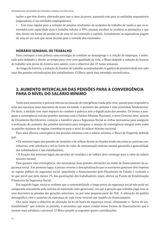 50
PROGRAMA PARA UM GOVERNO QUE RESPONDA À URGÊNCIA DA CRISE SOCIAL
tações a que têm direito, alterando para isso o ónus da prova, passando este para as entidades responsáveis
(seguradoras e/ou entidades empregadoras);
• Um novo regime para a remição de pensões resultantes de acidentes de trabalho de modo a que os si-
nistrados com capacidade para o trabalho inferior a 30%, possam escolher se recebem as prestações a que
têm direito em forma de pensão ou de uma só vez (remindo o capital). Actualmente, as seguradoras pagam
de uma só vez sem que nessa decisão pese a vontade dos sinistrados.
HORÁRIO SEMANAL DE TRABALHO
Para contrapor a esta política uma estratégia de combate ao desemprego e a criação de empregos, e sobre-
tudo para defender o direito ao tempo para viver com qualidade de vida, o Bloco defende a redução do horário
de trabalho sem perda de direitos nem salário, com o objectivo das 35 horas semanais.
Ao longo da história, a redução do horário de trabalho acompanhando os ganhos de produtividade tem sido
uma das grandes reivindicações dos trabalhadores. O Bloco apoia essa estratégia reivindicativa.
2. AUMENTO INTERCALAR DAS PENSÕES PARA A CONVERGÊNCIA
PARA O NÍVEL DO SALÁRIO MÍNIMO
Tanto para aumentar a procura interna na situação de emergência criada pela crise, quanto para responder a
uma das injustiças mais marcantes da nossa sociedade, o aumento das pensões é uma prioridade fundamental.
De facto, a medida com mais impacto no combate à pobreza será a dignificação das pensões. De forma a asse-
gurar a convergência real das pensões mínimas com o Salário Mínimo Nacional, o novo Governo deve, através
de Orçamento Rectificativo, começar a transferir para a Segurança Social as verbas necessárias para assegurar
a realização do aumento das pensões necessário para assegurar o avanço da convergência integral entre todas
as pensões mínimas do regime contributivo para o nível do salário mínimo nacional.
Para uma efectiva convergência das pensões mínimas com o salário mínimo, o Bloco de Esquerda defende
que:
• Os mínimos legais das pensões de invalidez e de velhice devem ser fixados tendo em conta as carreiras con-
tributivas, com referência e até ao limite do valor da remuneração mínima mensal garantida à generalidade
dos trabalhadores e das trabalhadoras;
• A fixação dos mínimos legais das pensões de invalidez e de velhice deve convergir para o valor do salário
mínimo mensal.
Para garantir esta convergência, são necessárias duas grandes alterações no modo de financiamento da se-
gurança social. Em primeiro lugar, é preciso reverter a descapitalização que os sucessivos governos têm imposto
ao regime público da segurança social, impedindo o financiamento pelo Orçamento de Estado e violando a
lei que prevê que pelo menos 2% das quotizações dos trabalhadores sejam afectos ao Fundo de Estabilização
Financeira da Segurança Social.
Em segundo lugar, torna-se evidente que a sustentabilidade a longo prazo da segurança social não pode ser
assegurada unicamente pelo sistema de repartição inter-geracional, em que a geração que trabalha paga com os
seus descontos as pensões das gerações anteriores, ou por uma pequena parte do IVA. A alteração do padrão
demográfico com o aumento da esperança de vida torna inviável este modelo de financiamento.
Ora, para impor o objectivo de alteração da lei de bases da segurança social, eliminando o “factor de sus-
tentabilidade” que reduziu as pensões, é necessário que sejam criadas novas formas de financiamento que a
tornem mais solidária e universal. O Bloco propõe as seguintes quatro contribuições:
 