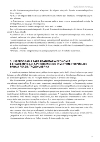 51
A POLÍTICA SOCIALISTA PARA PORTUGAL
• o valor dos descontos patronais para a Segurança Social passa a depender do valor acrescentado produzi-
do na empresa;
• é criado um Imposto de Solidariedade sobre as Grandes Fortunas para financiar a convergência das pen-
sões mínimas;
• o financiamento restante do sistema da segurança social, a longo prazo, é assegurado pela emissão da
dívida pública, ou seja, pago pelos impostos;
• deve ser dedicado ao sistema de segurança social mais 1% do IVA.
Esta política de convergência das pensões depende de uma redefinição estratégica do sistema de segurança
social. O Bloco defende:
• A alteração da Lei de Bases da Segurança Social com vista a assegurar uma segurança social pública e
universal, na base do princípio da solidariedade entre gerações;
• A convergência de todos os sub-sistemas de segurança social, garantindo os direitos mais avançados e
permitindo igualizar nessa base as condições de reforma de todas e de todos os trabalhadores;
• A revisão imediata do montante do subsídio de doença nas baixas até 90 dias, fixando-a em 65% da remu-
neração de referência;
• O direito à reforma sem penalização a quem já cumpriu 40 anos de trabalho e descontos.
3. UM PROGRAMA PARA REANIMAR A ECONOMIA
E CRIAR EMPREGO: A PRIORIDADE DO INVESTIMENTO PÚBLICO
PARA A REABILITAÇÃO URBANA
A redução do montante do investimento público durante a governação do PS foi um dos factores que contri-
buiu para a vulnerabilidade à recessão, assim que o investimento privado se foi reduzindo. Por isso, a expansão
do investimento público é uma das condições da recuperação e da protecção do emprego.
Mas é fundamental que esse investimento corresponda a um projecto estratégico que qualifique a econo-
mia, além de garantir efeitos de curto prazo, no emprego, na actividade económica e no bem-estar das pessoas.
O Bloco de Esquerda defende que a prioridade dos grandes investimentos públicos deve ser um programa
de reconstrução urbana com um objectivo: mudar as relações económicas na habitação. Recusamos assim a
prioridade do PS para os transportes, nomeadamente porque esse programa de investimento tem um prazo
muito longo até à obtenção dos primeiros impactos económicos. A preparação da construção de infra-estrutu-
ras necessárias, como o futuro aeroporto internacional, não deve prejudicar o investimento de curto e médio
prazo. Assim, esse programa de reabilitação urbana deve ter as seguintes condições e características:
• Co-financiamento da reabilitação obrigatória das casas desocupadas e degradadas,
• Tomada de posse pelas autarquias das casas não reabilitadas, que serão reconstruídas pelas Câmaras com
apoio do Estado, sendo depois alugadas pelas autarquias durante cinco a dez anos, consoante o seu valor,
para recuperar o investimento, sendo depois obrigatório que sejam mantidas no mercado;
• Constituição de uma Bolsa de Arrendamento, incluindo todas as casas desocupadas que tiveram interven-
ção pública, as casas não vendidas há mais de um ano e as que forem propostas para o efeito;
• Agravamento da tributação em IMI da situação de desocupação das casas.
 