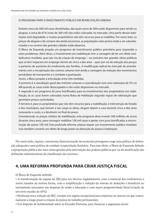 52
PROGRAMA PARA UM GOVERNO QUE RESPONDA À URGÊNCIA DA CRISE SOCIAL
O PROGRAMA PARA O INVESTIMENTO PÚBLICO EM REABILITAÇÃO URBANA
Existem cerca de 500 mil casas desabitadas, das quais cerca de 30% estão disponíveis para venda ou
aluguer, e cerca de 61% (mais de 300 mil) não estão colocadas no mercado. Uma parte dessas habi-
tações está degradada, e muitos proprietários não têm recursos para as reabilitar. Por outro lado, os
preços de aluguer e de compra são ainda excessivos, as populações mais jovens estão a ser suburba-
nizadas e os centros das grandes cidades estão desertos.
O Bloco de Esquerda propõe um programa de investimento público prioritário para responder a
estes problemas. Além disso, o investimento em reabilitação tem a vantagem de ter um efeito mul-
tiplicativo imediato, quer por via da criação de emprego – ao contrário das grandes obras públicas
que só têm impactos em emprego dentro de cinco a dez anos – quer por via da redução dos preços
e portanto do aumento do rendimento das famílias. A modificação radical do mercado de arrenda-
mento com a recuperação dos centros urbanos tem ainda a vantagem da redução dos movimentos
pendulares de transportes e o combate à guetização.
Assim, o Bloco propõe a articulação entre três medidas.
A primeira é a reavaliação geral das matrizes urbanas e a penalização com uma sobretaxa de 5% no
IMI quando as casas estão desocupadas e não estão disponíveis no mercado.
A segunda é um programa de juros bonificados para os investimentos dos proprietários em reabi-
litação, se as casas forem colocadas numa Bolsa de Habitação segundo regras de valorização que
permitam preços controlados.
A terceira é, para os proprietários que não têm recursos para a reabilitação, a intervenção do Estado
e dos municípios, que tomam a seu cargo as obras, alugam depois a casa durante cinco a dez anos
consoante o custo, e a devolvem no final do prazo.
Considerando os preços médios de reabilitação, este programa deve investir 500 milhões de euros
durante cinco anos, para conseguir reabilitar 100 mil casas e apoiar com juros bonificados a recons-
trução de outras 100 mil. Esta profunda reforma urbana requer um investimento público imediato
mas também constrói um efeito de longo prazo na alteração do acesso à habitação.
Por outro lado, superar a perniciosa financiarização da economia portuguesa exige uma política de habita-
ção adequada e uma política de combate à especulação fundiária. Para esse efeito, o Bloco de Esquerda defende
a apropriação pública das mais-valias geradas pela intervenção dos poderes públicos por via da modificação das
definições administrativas da classificação dos terrenos.
4. UMA REFORMA PROFUNDA PARA CRIAR JUSTIÇA FISCAL
O Bloco de Esquerda defende:
• A transformação do regime do IRS para um efectivo englobamento, com o essencial dos rendimentos a
serem tratados da mesma forma, com a simplificação e redução do sistema de deduções e benefícios ao
estritamente necessário nas despesas de saúde e educação e com maior progressividade fiscal (criação de
um novo escalão de 45%);
• Nenhuma nova redução do IRC, excepto em regime excepcional para empresas no interior ou que contra-
tualizem a longo prazo a criação de postos de trabalho permanentes;
• Um Imposto de Solidariedade sobre as Grandes Fortunas, para financiar a segurança social;
 