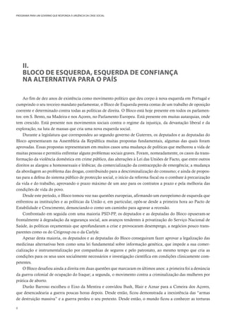 8
PROGRAMA PARA UM GOVERNO QUE RESPONDA À URGÊNCIA DA CRISE SOCIAL
II.
BLOCO DE ESQUERDA, ESQUERDA DE CONFIANÇA
NA ALTERNATIVA PARA O PAÍS
Ao fim de dez anos de existência como movimento político que deu corpo à nova esquerda em Portugal e
cumprindo o seu terceiro mandato parlamentar, o Bloco de Esquerda presta contas de um trabalho de oposição
coerente e determinado contra todas as políticas de direita. O Bloco está hoje presente em todos os parlamen-
tos: em S. Bento, na Madeira e nos Açores, no Parlamento Europeu. Está presente em muitas autarquias, onde
tem crescido. Está presente nos movimentos sociais contra o regime da injustiça, da devastação liberal e da
exploração, na luta de massas que cria uma nova esquerda social.
Durante a legislatura que correspondeu ao segundo governo de Guterres, os deputados e as deputadas do
Bloco apresentaram na Assembleia da República muitas propostas fundamentais, algumas das quais foram
aprovadas. Essas propostas representaram em muitos casos uma mudança de políticas que melhorou a vida de
muitas pessoas e permitiu enfrentar alguns problemas sociais graves. Foram, nomeadamente, os casos da trans-
formação da violência doméstica em crime público, das alterações à Lei das Uniões de Facto, que entre outros
direitos as alargou a homossexuais e lésbicas; da comercialização da contracepção de emergência; a mudança
da abordagem ao problema das drogas, contribuindo para a descriminalização do consumo; e ainda de propos-
tas para a defesa do sistema público de protecção social, o início da reforma fiscal ou o combate à precarização
da vida e do trabalho, aprovando o prazo máximo de um ano para os contratos a prazo e pela melhoria das
condições de vida do povo.
Desde este período, o Bloco tomou voz nas questões europeias, afirmando um europeísmo de esquerda que
enfrentou as instituições e as políticas da União e, em particular, opôs-se desde a primeira hora ao Pacto de
Estabilidade e Crescimento, denunciando-o como um caminho para agravar a recessão.
Confrontado em seguida com uma maioria PSD-PP, os deputados e as deputadas do Bloco opuseram-se
frontalmente à degradação da segurança social, aos avanços tendentes à privatização do Serviço Nacional de
Saúde, às políticas orçamentais que aprofundaram a crise e provocaram desemprego, a negócios pouco trans-
parentes como os do Citigroup ou o da Carlyle.
Apesar desta maioria, os deputados e as deputadas do Bloco conseguiram fazer aprovar a legalização das
medicinas alternativas bem como uma lei fundamental sobre informação genética, que impede a sua comer-
cialização e instrumentalização por companhias de seguros e pelo patronato, ao mesmo tempo que cria as
condições para os seus usos socialmente necessários e investigação científica em condições clinicamente com-
petentes.
O Bloco desafiou ainda a direita em duas questões que marcaram os últimos anos: a primeira foi a denúncia
da guerra colonial de ocupação do Iraque; a segunda, o movimento contra a criminalização das mulheres por
prática de aborto.
Durão Barroso escolheu o Eixo da Mentira e convidou Bush, Blair e Aznar para a Cimeira dos Açores,
que desencadearia a guerra poucas horas depois. Desde então, ficou demonstrada a inexistência das “armas
de destruição massiva” e a guerra perdeu o seu pretexto. Desde então, o mundo ficou a conhecer as torturas
 