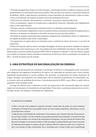 53
A POLÍTICA SOCIALISTA PARA PORTUGAL
• O Estado português deve propor, na União Europeia, a eliminação de todos os offshores europeus, que são
predominantes nos movimentos financeiros mundiais. Pelo seu lado, deve eliminar a zona franca financeira
da Madeira e abolir o sigilo bancário, permitindo o acesso automático da administração a todas as contas;
• Deve ser introduzido um imposto sucessório acima dos quinhentos mil euros;
• O IVA deve ser reduzido, interrompendo e revertendo o aumento da regressividade fiscal;
• Deve ser aniquilado o regime de excepção para a especulação financeira, tributando com englobamento
todas as mais-valias bolsistas;
• Os bónus, prémios e indemnizações milionárias devem ser tributadas excepcionalmente;
• Devem ser eliminados integralmente todos os incentivos fiscais aos produtos privados de poupança para a
reforma ou às despesas em educação ou de saúde, nas áreas em que haja oferta pública;
• Os fundos de pensões constituídos pelas poupanças obrigatórias de trabalhadores devem ser submetidos a
um regime de prudência que exclua a especulação;
• Os pagamentos em espécie devem ser tributados (como o usufruto de viaturas de serviço e o uso livre de
telemóveis).
O Bloco de Esquerda opõe-se ainda à estratégia demagógica da direita que promete reduções de impostos
para as empresas como solução para a crise. Essa política não tem credibilidade nem eficácia. Não tem credibi-
lidade porque a primeira medida do governo PSD/CDS foi aumentar os impostos. E não tem eficácia, porque
uma redução de impostos directos decidida no Orçamento de 2010 teria efeito em devoluções em meados de
2011 – no final do terceiro ano de recessão.
5. UMA ESTRATÉGIA DE NACIONALIZAÇÃO DA ENERGIA
A política das privatizações tem conduzido a um desastre económico e à desregulação social: as privatiza-
ções asseguram uma gigantesca transferência de riqueza e de capacidade de produção para o sector privado,
degradando frequentemente os serviços públicos. Em particular, as privatizações do sistema financeiro, da
energia, das águas, dos transportes, das comunicações, têm-se traduzido em perdas para os consumidores, tan-
to em preço como em qualidade dos serviços. A privatização parcial da REN, a que o Bloco se opõe, inclui-se
igualmente nesta estratégia errada.
Ao longo dos últimos anos, é sobretudo no sector da energia que se têm concentrado alguns dos maiores
negócios de privatização e de transferências de propriedade. Nesse sector, as principais empresas são as da elec-
tricidade, do gás e da refinação e distribuição de combustíveis.
OS NEGÓCIOS DA ENERGIA
A EDP é uma das mais poderosas empresas nacionais, sendo dona de partes de outras empresas
estratégicas. O Estado possui uma golden share, mas uma empresa espanhola, a Ibrerdrola, e outros
accionistas têm a maioria.
A Galp domina a distribuição de combustíveis. Esta empresa, que o governo Barroso-Portas prome-
teu ao Grupo Carlyle, é um dos símbolos das grandes operações da privatização. Uma parte da Galp
já tinha sido vendida a um consórcio de empresários portugueses, mas por pressão do ministro Pina
Moura foi entregue a uma empresa italiana, a ENI, que depois se disponibilizou para trocar essa parte
da Galp pela participação no negócio do gás. O governo Barroso negociou então com o Grupo Car-
lyle a sua entrada na Galp. Confrontado com o escândalo, pois o Grupo Carlyle, que é propriedade
 