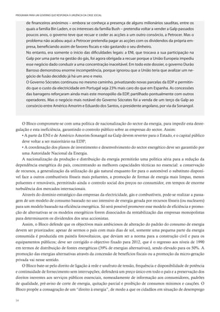 54
PROGRAMA PARA UM GOVERNO QUE RESPONDA À URGÊNCIA DA CRISE SOCIAL
de financeiros anónimos – embora se conheça a presença de alguns milionários sauditas, entre os
quais a família Bin Laden, e os interesses da família Bush – pretendia voltar a vender a Galp passados
poucos anos, o governo teve que recuar e ceder as acções a um outro consórcio, a Petrocer. Mas o
problema não acabou aqui: a Petrocer pretendia pagar as acções com os dividendos da própria em-
presa, beneficiando assim de favores fiscais e não gastando o seu dinheiro.
No entanto, era somente o início das dificuldades legais: a ENI, que trocava a sua participação na
Galp por uma parte na gestão do gás, foi agora obrigada a recuar porque a União Europeia impediu
esse negócio dado conduzir a uma concentração inaceitável. Em todo este dossier, o governo Durão
Barroso demonstrou enorme incompetência, porque ignorou que a União teria que avalizar um ne-
gócio de fusão decidido já há um ano e meio.
O Governo Sócrates continuou no mesmo caminho, privatizando novas parcelas da EDP e permitin-
do que o custo da electricidade em Portugal seja 23% mais caro do que em Espanha. As concessões
das barragens reforçaram ainda mais este monopólio da EDP, partilhado pontualmente com outros
operadores. Mas o negócio mais notável do Governo Sócrates foi a venda de um terço da Galp ao
consórcio entre Américo Amorim e Eduardo dos Santos, o presidente angolano, por via da Sonangol.
O Bloco compromete-se com uma política de nacionalização do sector da energia, para impedir esta desre-
gulação e esta ineficiência, garantindo o controlo público sobre as empresas do sector. Assim:
• A parte da ENI e de Américo Amorim-Sonangol na Galp devem reverter para o Estado, e o capital público
deve voltar a ser maioritário na EDP;
• A coordenação dos planos de investimento e desenvolvimento do sector energético deve ser garantido por
uma Autoridade Nacional da Energia.
A nacionalização da produção e distribuição da energia permitirão uma política séria para a redução da
dependência energética do país, concentrando as melhores capacidades técnicas no essencial: a conservação
de recursos, a generalização da utilização do gás natural enquanto for para o automóvel o substituto disponí-
vel face a outros combustíveis fósseis mais poluentes, a promoção de formas de energia mais limpas, menos
poluentes e renováveis, permitindo ainda o controlo social dos preços no consumidor, em tempos de enorme
turbulência dos mercados internacionais.
Através do domínio estratégico das empresas da electricidade, gás e combustíveis, pode-se realizar a passa-
gem de um modelo de consumo baseado no uso intensivo de energia gerada por recursos fósseis (ou nucleares)
para um modelo baseado na eficiência energética. Só será possível promover esse modelo de eficiência e promo-
ção de alternativas se os modelos energéticos forem dissociados da rentabilização das empresas monopolistas
para determinarem os dividendos dos seus accionistas.
Assim, o Bloco defende que os objectivos mais ambiciosos de alteração do padrão do consumo de energia
devem ser priorizados: apesar de sermos o país com mais dias de sol, somente uma pequena parte da energia
consumida é produzida em painéis fotovoltaicos, que deviam ser a norma para a construção civil e para os
equipamentos públicos; deve ser corrigido o objectivo fixado para 2012, que é o regresso aos níveis de 1990
em termos de distribuição de fontes energéticas (39% de energias alternativas), sendo elevado para os 50%. A
promoção das energias alternativas através da concessão de benefícios fiscais ou a promoção da micro-geração
privada vai nesse sentido.
O Bloco bate-se pelo direito de ligação à rede e usufruto de tensão, frequência e disponibilidade de potência
e continuidade de fornecimento sem interrupções; defenderá um preço único em todo o país e a preservação dos
direitos inerentes aos serviços públicos essenciais, nomeadamente de informação aos consumidores, padrões
de qualidade, pré-aviso de corte de energia, quitação parcial e proibição de consumos mínimos e cauções. O
Bloco propõe a consagração de um “direito à energia”, de modo a que os cidadãos em situação de desemprego
 