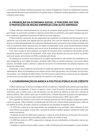 55
A POLÍTICA SOCIALISTA PARA PORTUGAL
e com baixos ou nenhuns rendimentos possam estar isentos de pagamento. Devem ser estabelecidos tarifários
especialmente favoráveis para beneficiários de pensões baixas, rendimento mínimo garantido ou utentes com
consumos muito baixos.
6. PROMOÇÃO DA ECONOMIA SOCIAL, O TERCEIRO SECTOR,
E PROTECÇÃO DE MICRO-EMPRESAS COM AUTO-EMPREGO
O Bloco defende o desenvolvimento de um sector de economia social apoiado técnica e financeiramente
pelo Estado, no qual ficarão inseridas as empresas promovidas por produtores, quer sejam empresas que suce-
dam a empresas capitalistas em processo de falência ou novas empresas.
O Bloco defende a promoção da auto-organização dos produtores em empresas sem fins lucrativos ou co-
operativas, cuja actividade será regulada por leis específicas. Nos casos de empresas em processo de falência,
deve ser reconhecida legitimidade aos respectivos trabalhadores para convocarem a intervenção do Estado com
vista à transferência dessas empresas para um regime de propriedade social, sendo simultaneamente avaliada
a viabilidade económica da empresa, quer seja no sector de produção em que funcionava, ou em nova área.
Com vista à criação de novas empresas, em regime de economia social, os produtores interessados deverão
apresentar propostas e estudos de viabilidade, sendo nessa tarefa apoiados por serviços técnicos do Estado,
centros de estudos universitários ou ONG acreditadas pelo Estado.
As empresas de economia social dotar-se-ão de órgãos representativos, sob controlo dos trabalhadores, os
quais designarão os seus órgãos de gestão e decidirão sobre todas as questões essenciais, como sejam tabelas
salariais, actividades sociais e culturais e aplicação dos lucros em reinvestimento nas próprias empresas e em
fundos de solidariedade.
Finalmente, as micro-empresas, em particular as criadas em regime de auto-emprego por artesãos ou outros
trabalhadores, devem ser protegidas por um estatuto social e fiscal que permita a sua actividade, fora da econo-
mia paralela, e em condições de sobrevivência. Os critérios para os apoios fiscais e outros devem ser adequados
à natureza da sua actividade, seja ela industrial, de comércio ou de serviços.
7. A SUBORDINAÇÃO DA BANCA A POLÍTICAS PÚBLICAS DE CRÉDITO
O Bloco defende que os sectores estratégicos devem ser públicos e responder pelas políticas que respondem
às necessidades da população. A banca, os seguros e todo o sector financeiro são decisivos para a actividade
económica, para o crédito e para a vida das pessoas e por isso devem ser públicos ou estar sob o controlo de
políticas públicas. Mas o Bloco rejeita que os contribuintes e o Estado financiem os prejuízos da especulação e
do crime económico, e por isso se opôs à política do Governo Sócrates para o BPN e para o BPP.
Para responder de imediato à crise actual com medidas concretas sem deixar qualquer margem para justifi-
cações da inacção, o Bloco defende a recapitalização da CGD com o total do fundo disponível para o efeito (4
mil milhões de euros), de modo a financiar a extensão da sua actividade no seguinte sentido:
• A CGD deve cobrar juros não especulativos que, protegendo a sua actividade, sejam indutores de uma
concorrência que penalize os juros altos, tornando-se possível transferir qualquer contrato de crédito sem
custos entre bancos;
• A redução do custo do crédito para as pessoas e o apoio ao sector produtivo e às iniciativas da economia
social permite ao sistema bancário público dirigir a política de crédito no país;
• A CGD deve absorver o BPN, assegurando o emprego dos seus trabalhadores, terminando a marca e ge-
rindo a sua carteira;
• Compete ao sistema bancário público apoiar o crédito bonificado para desempregados e outras situações
 