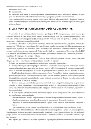 56
PROGRAMA PARA UM GOVERNO QUE RESPONDA À URGÊNCIA DA CRISE SOCIAL
socialmente justificáveis.
Do mesmo modo,
• A transferência de planos de poupança privados para os fundos de gestão pública deve ser isenta de qual-
quer tipo de comissão, reduzindo-se a mobilização de poupanças para fundos especulativos;
• Ao regulador público compete garantir a informação fidedigna sobre as condições do sistema bancário,
como compete estabelecer tectos máximos para os juros praticados nos diferentes tipos de crédito, para
evitar os abusos.
8. UMA NOVA ESTRATÉGIA PARA O DÉFICE ORÇAMENTAL
A imposição de um limite ao défice orçamental – que é agora de 3% mas que chegou a estar previsto que
fosse de 0% a partir de 2004, sendo depois prevista uma nova data de 2010, que também não é cumprida – tem
sido uma forma de forçar os países a abdicarem de escolher políticas. Com este garrote do limite do défice, a
acção para a criação de emprego é impossível.
O Pacto de Estabilidade e Crescimento, entretanto, está morto. Perante a recessão, os défices públicos dis-
pararam e o PEC não será cumprido em 2009: em Portugal, o défice chegará aos 6%. Mas, a manterem-se as
regras actuais, a punição das economias com a recuperação das políticas do Pacto será dramática: depois da
recessão económica, a recessão orçamental. Para responder desde já a essa ameaça, o Bloco exige o fim do PEC
e da actuação descontrolada do Banco Central Europeu, que tem sido um obstáculo à actividade económica e
às políticas de emprego e dos serviços públicos.
É certo que, existindo uma moeda única europeia, é necessária disciplina orçamental comum. Mas nada
obriga a que esta se concretize na forma deste Pacto causador de recessão.
O Bloco, que sempre se opôs a este Pacto, defende uma alternativa concretizável:
• Um novo Pacto para o Emprego e para a Disciplina Orçamental com os seguintes critérios: (a) o cresci-
mento real anual da despesa corrente não deve ser superior a 2%; (b) as despesas de investimento na qualifi-
cação do trabalho, serviço público de saúde e criação de capacidade produtiva não são incluídas no défice.
• Se a União não aceitar estes critérios para um novo Pacto, Portugal deve declarar uma situação de emer-
gência como previsto no Pacto actualmente em vigor e, durante dois anos, proceder a uma consolidação das
contas públicas com os critérios indicados para o limite do crescimento da despesa corrente, promovendo
ao mesmo tempo a criação de emprego.
• Em todo o caso, a consolidação orçamental sustentada para uma política de emprego exige a revisão
de todas as contas públicas para eliminar desperdícios, através da elaboração de um Orçamento de Base
Zero, que defina com precisão as necessidades e despesas autorizadas em todos os serviços, organismos e
institutos públicos.
• A confiança no sistema orçamental e tributário depende da sua transparência. Ora, este sistema deve
ser transformado em profundidade:
- concretizando uma reforma simplificadora do sistema de impostos e reduzindo a economia paralela e
a fraude, nomeadamente generalizando a norma do levantamento do segredo bancário;
- registando os movimentos transfronteiriços de capitais, como condição para combater a fraude e a
evasão;
- investigando e taxando o enriquecimento injustificado e criminalizando o enriquecimento ilícito.
Só um governo determinado numa reforma de fundo das contas públicas aceitará aplicar estas políticas.
Mas não existe nenhuma alternativa: as manigâncias para fingir o cumprimento do limite dos 3% são inúteis,
porque o défice tem aumentado sistematicamente perante a primeira dificuldade, o que conduz sempre a negó-
cios obscuros.
Mas o pior é que a imposição de cortes orçamentais cegos e gerais premeia os serviços que anteriormente
 