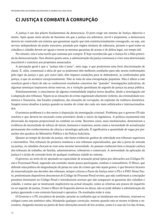 58
PROGRAMA PARA UM GOVERNO QUE RESPONDA À URGÊNCIA DA CRISE SOCIAL
C) JUSTIÇA E COMBATE À CORRUPÇÃO
A justiça é um dos pilares fundamentais da democracia. O povo exige um sistema de Justiça objectivo e
isento. Após quase meio século de fascismo em que a justiça era arbitrária, servil e prepotente, a democracia
deveria ter construído um sistema que garantisse aquilo que está constitucionalmente consagrado, ou seja, um
serviço independente do poder executivo, prestado por órgãos titulares de soberania, perante o qual todos os
cidadãos e cidadãs devem ser iguais e terem as mesmas garantias de acesso e de defesa legal, em tempo útil.
No entanto, esta é uma tarefa que continua por cumprir. É hoje reconhecido que a Justiça foi a filha preteri-
da da democratização. Nos últimos quatro anos, a administração da justiça continuou a viver uma deterioração
inaceitável e contrária aos propósitos anunciados.
A percepção geral é que a “justiça não é justa”, nem cega, e que predomina uma forte discriminação de
classe. É, aliás, consensual a ideia de que os poderosos têm melhores condições para não serem confrontados
pelo rigor da justiça e que, por outro lado, têm ímpares condições para se defenderem, se confrontados pela
justiça, o que só acontece excepcionalmente. Não se trata de uma extrapolação populista. Não é alheio a este
veredicto geral o facto de não se conhecerem resultados concretos das “grandes” investigações judiciárias, de
algumas sentenças inspirarem sérias reservas, ou a violação quotidiana do segredo de justiça na praça pública.
Simultaneamente, o crescimento de alguma criminalidade implica novos desafios, desde a investigação até
à adaptação dos tribunais. Vejam-se as situações do crime organizado altamente violento, da criminalidade eco-
nómica e financeira, das fraudes complexas, das situações de corrupção, da explosão da violência doméstica.
Surgem novos desafios à justiça quando os modos do crime são cada vez mais sofisticados e internacionaliza-
dos.
O primeiro problema é o dos meios à disposição da investigação criminal. Problema que o governo PS não
resolveu e que deveria ter encarado como prioritário desde o início da legislatura. A política orçamental está
divorciada da resposta proporcional no combate ao crime. Recentes casos, mais mediatizados, demonstram a
evidência da necessidade de reforço de meios, humanos e materiais, assim como a necessidade de actualização
permanente dos conhecimentos de ciência e tecnologia aplicada. É significativa a quantidade de vagas por pre-
encher dos quadros do Ministério Público e da Polícia Judiciária.
Quanto ao tempo de decisão da justiça, não basta evidenciar ganhos de celeridade nos tribunais superiores
e intermédios. Nos tribunais de primeira instância e nos tribunais especializados, que são a porta de entrada
na justiça, os cidadãos chocam-se com uma enorme morosidade. As pessoas conhecem bem a situação caótica
dos tribunais de trabalho, de família, administrativos, tributários e comerciais. A morosidade da aplicação da
justiça é o ácido de corrosão lenta de qualquer confiança cidadã no sistema.
O governo, ao invés de ter apostado na capacidade de acusação penal optou por alterações aos Códigos Pe-
nal e Processual Penal, seguindo um caminho muito pouco participado, confuso e contraditório. O Bloco, que
defende uma política de desgraduação de penas no caso de crimes que não sejam graves, e que favorece factores
de ressocialização nas decisões dos tribunais, sempre criticou o Pacto da Justiça entre o PS e o PSD. Nesse Pac-
to, predominam dispositivos desconexos do Código de Processo Penal revisto, que não confirmam a concepção
penalista dominante no Código Penal e introduziram normas que não asseguram as garantias dos cidadãos e
cidadãs, e outras que se mostraram inaplicáveis na actual situação, como as relativas aos prazos de inquérito
ou ao segredo de justiça. Como o Bloco de Esquerda alertou na altura, não se pode debater a administração da
justiça ignorando o seu contexto funcional e operativo. Os resultados estão à vista.
O Governo e o PS, em pânico de posição, perante as confusões que se instalaram nos tribunais, veneram os
códigos como um autêntico tabu, blindando qualquer correcção, mesmo quando esta se mostre evidente e ne-
cessária, chegando mesmo ao ponto de fazer alterações através de leis avulsas, como é o caso da Lei das Armas,
 