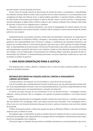 59
A POLÍTICA SOCIALISTA PARA PORTUGAL
que altera penas e normas da prisão preventiva.
Factor crítico da situação descrita da deterioração do sistema de justiça, a acompanhar a vulnerabilidade
dos tribunais criminais desde os crimes contra as pessoas até aos crimes económicos, é a corrida perdida contra
as bagatelas em litígio nos tribunais cíveis. A opção também aqui falhou. A sapataria Charles, autêntico ícone
de todas dívidas microscópicas que entopem as sedes de decisão, venceu o Terreiro do Paço. A desjudicializa-
ção pela arbitragem de alguns destes conflitos revelou-se uma resposta confinada. Estes tribunais estão reféns
do mercado. Carecem de ser resgatados para a cidadania.
Chegamos assim a uma situação preocupante, com sinais de desagregação do sistema judicial, nas suas
diversas componentes, que revelam discórdia, confusão, falta de confiança e mesmo desautorização do sistema
judicial no seu conjunto.
Independentemente das posições concretas, muitas delas inevitavelmente corporativas, de magistrados ju-
diciais, magistrados do Ministério Público, advogados e funcionários judiciais, não há dúvida de que estes
ganharam uma responsabilidade maior. Promover o diálogo e a mobilização dos operadores judiciários, sem
prejuízo das escolhas políticas, é uma tarefa do governo num sector que se sabia à partida em estado de fragili-
dade. A responsabilidade da actual situação é do Governo PS, pelo modo como exibiu uma autoridade fechada,
pela impreparação orçamental, pela forma como conduziu e impôs as várias alterações legislativas, da revisão
dos Códigos, à Lei de Organização e Funcionamento dos Tribunais (Mapa Judiciário), passando até pela in-
formatização dos Tribunais. A desmaterialização processual, um passo importante, acabou por ser uma nota
secundária na política do governo.
1. UMA NOVA ORIENTAÇÃO PARA A JUSTIÇA
Um programa para a Justiça, olhando a cidadania como o centro de todas as políticas públicas, deve dar
resposta às questões prementes.
REFORÇO DOS MEIOS NA FUNÇÃO JUDICIAL CONTRA O APAGAMENTO
LIBERAL DO ESTADO
A função judicial é, por natureza, um serviço público e, como tal tem de ser encarada.
Um serviço público que é simultaneamente um pilar da democracia, que não pode depender do poder polí-
tico. É da responsabilidade do Estado, e deve ser uma prioridade política, concretizar a disponibilidade de todos
os meios necessários para o seu desenvolvimento e actuação em tempo útil.
O sistema de justiça necessita de um investimento de raiz em diversos sectores – investigação criminal,
tribunais e sistema prisional. Não se compadece com quadros de pessoal incompletos e com meios técnicos
obsoletos.
Sem equipas especializadas de investigação criminal, dotadas dos meios técnicos e científicos necessários,
não será possível nem investigação célere, nem sequer processos bem instruídos. Uma investigação célere e
eficaz é por si só, um elemento fortemente dissuasor do crime e acaba por funcionar como uma forte medida
de prevenção.
O Bloco de Esquerda propõe o reforço dos quadros de apoio ao Ministério Público e dos meios da Polícia
Judiciária para o combate ao crime.
Em segundo lugar, os laboratórios da polícia científica devem ser dotados de todos os meios necessários à
realização das peritagens, hoje imprescindíveis em qualquer tipo de investigação e assumindo particular impor-
tância nas investigações mais complexas.
Em terceiro lugar, os tribunais têm que reunir as condições necessárias ao seu funcionamento, seja em ter-
 