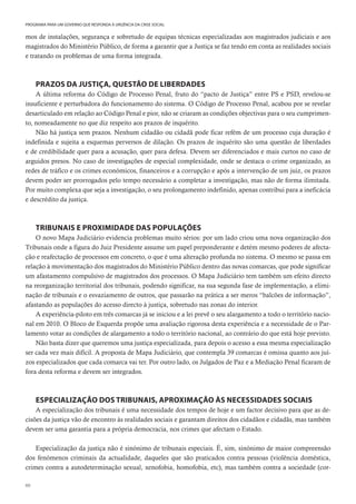 60
PROGRAMA PARA UM GOVERNO QUE RESPONDA À URGÊNCIA DA CRISE SOCIAL
mos de instalações, segurança e sobretudo de equipas técnicas especializadas aos magistrados judiciais e aos
magistrados do Ministério Público, de forma a garantir que a Justiça se faz tendo em conta as realidades sociais
e tratando os problemas de uma forma integrada.
PRAZOS DA JUSTIÇA, QUESTÃO DE LIBERDADES
A última reforma do Código de Processo Penal, fruto do “pacto de Justiça” entre PS e PSD, revelou-se
insuficiente e perturbadora do funcionamento do sistema. O Código de Processo Penal, acabou por se revelar
desarticulado em relação ao Código Penal e pior, não se criaram as condições objectivas para o seu cumprimen-
to, nomeadamente no que diz respeito aos prazos de inquérito.
Não há justiça sem prazos. Nenhum cidadão ou cidadã pode ficar refém de um processo cuja duração é
indefinida e sujeita a esquemas perversos de dilação. Os prazos de inquérito são uma questão de liberdades
e de credibilidade quer para a acusação, quer para defesa. Devem ser diferenciados e mais curtos no caso de
arguidos presos. No caso de investigações de especial complexidade, onde se destaca o crime organizado, as
redes de tráfico e os crimes económicos, financeiros e a corrupção e após a intervenção de um juiz, os prazos
devem poder ser prorrogados pelo tempo necessário a completar a investigação, mas não de forma ilimitada.
Por muito complexa que seja a investigação, o seu prolongamento indefinido, apenas contribui para a ineficácia
e descrédito da justiça.
TRIBUNAIS E PROXIMIDADE DAS POPULAÇÕES
O novo Mapa Judiciário evidencia problemas muito sérios: por um lado criou uma nova organização dos
Tribunais onde a figura do Juiz Presidente assume um papel preponderante e detém mesmo poderes de afecta-
ção e reafectação de processos em concreto, o que é uma alteração profunda no sistema. O mesmo se passa em
relação à movimentação dos magistrados do Ministério Público dentro das novas comarcas, que pode significar
um afastamento compulsivo de magistrados dos processos. O Mapa Judiciário tem também um efeito directo
na reorganização territorial dos tribunais, podendo significar, na sua segunda fase de implementação, a elimi-
nação de tribunais e o esvaziamento de outros, que passarão na prática a ser meros “balcões de informação”,
afastando as populações do acesso directo à justiça, sobretudo nas zonas do interior.
A experiência-piloto em três comarcas já se iniciou e a lei prevê o seu alargamento a todo o território nacio-
nal em 2010. O Bloco de Esquerda propõe uma avaliação rigorosa desta experiência e a necessidade de o Par-
lamento votar as condições de alargamento a todo o território nacional, ao contrário do que está hoje previsto.
Não basta dizer que queremos uma justiça especializada, para depois o acesso a essa mesma especialização
ser cada vez mais difícil. A proposta de Mapa Judiciário, que contempla 39 comarcas é omissa quanto aos juí-
zos especializados que cada comarca vai ter. Por outro lado, os Julgados de Paz e a Mediação Penal ficaram de
fora desta reforma e devem ser integrados.
ESPECIALIZAÇÃO DOS TRIBUNAIS, APROXIMAÇÃO ÀS NECESSIDADES SOCIAIS
A especialização dos tribunais é uma necessidade dos tempos de hoje e um factor decisivo para que as de-
cisões da justiça vão de encontro às realidades sociais e garantam direitos dos cidadãos e cidadãs, mas também
devem ser uma garantia para a própria democracia, nos crimes que afectam o Estado.
Especialização da justiça não é sinónimo de tribunais especiais. É, sim, sinónimo de maior compreensão
dos fenómenos criminais da actualidade, daqueles que são praticados contra pessoas (violência doméstica,
crimes contra a autodeterminação sexual, xenofobia, homofobia, etc), mas também contra a sociedade (cor-
 