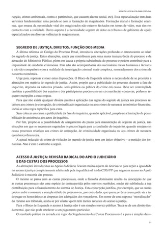 61
A POLÍTICA SOCIALISTA PARA PORTUGAL
rupção, crimes ambientais, contra o património, que causem alarme social, etc). Esta especialização tem duas
vertentes fundamentais: uma prende-se com a formação de magistrados. Formação inicial e formação contí-
nua, que emana da necessidade vital dos magistrados não estarem fechados em torres de vidro, mas sim em
contacto com a realidade. Outro aspecto é a necessidade urgente de dotar os tribunais de gabinetes de apoio
especializados em diversas valências às magistraturas.
SEGREDO DE JUSTIÇA, DIREITOS, FUNÇÃO DOS MEDIA
A última reforma do Código do Processo Penal, introduziu alterações profundas e estruturantes ao nível
do segredo de justiça. Estas alterações, ainda que contribuam para uma maior transparência do processo e da
actuação do Ministério Público, põem em causa a própria subsistência do processo e podem contribuir para a
impunidade de condutas criminosas. Elas não são acompanhadas dos necessários meios humanos e técnicos
e não são compatíveis com a realidade da investigação criminal mais complexa, nomeadamente dos crimes de
natureza económica.
Urge pois, repensar e rever estas disposições. O Bloco de Esquerda reitera a necessidade de se proceder a
alterações em matéria de segredo de justiça. Assim, propõe que a publicidade do processo, durante a fase de
inquérito, dependa da natureza privada, semi-pública ou pública do crime em causa. Deve ser contemplada
também a possibilidade dos sujeitos e dos participantes processuais em circunstâncias concretas, poderem re-
querer excepções a essas regras.
Para que não exista qualquer dúvida quanto à aplicação das regras do segredo de justiça aos processos re-
lativos aos crimes de corrupção, de criminalidade organizada ou aos crimes de natureza económico-financeira,
inclui-se uma regra específica para estes.
Sem colocar em causa a publicidade da fase do inquérito, quando aplicável, propõe-se a limitação da possi-
bilidade de assistência aos actos de inquérito.
Por fim, propõe-se a possibilidade de alargamento do prazo para manutenção do segredo de justiça, nas
situações em que se encontram esgotados os prazos legais para a conclusão do inquérito, quando estejam em
causa processos relativos aos crimes de corrupção, de criminalidade organizada ou aos crimes de natureza
económico-financeira.
A actual redacção do crime de violação do segredo de justiça tem um único objectivo – a punição dos jor-
nalistas. Não é este o caminho a seguir.
ACESSO À JUSTIÇA: REVISÃO RADICAL DO APOIO JUDICIÁRIO
E DAS CUSTAS DOS PROCESSOS
As alterações introduzidas ao Apoio Judiciário ficaram muito aquém do necessário para repor a igualdade
no acesso à justiça completamente adulterada pela inqualificável lei do CDS/PP que negava o acesso ao Apoio
Judiciário à maioria das pessoas.
O mesmo se passa com as custas processuais, onde a filosofia dominante resulta da concepção de que
as custas processuais são uma espécie de contrapartida pelos serviços recebidos, sendo até sublinhada a sua
contribuição para o financiamento do sistema de Justiça. Esta concepção justifica, por exemplo, que as custas
podem subir consoante a complexidade do processo ou, por outro lado, que quem perde a causa pode vir a ter
de pagar os honorários e as despesas dos advogados dos vencedores. Em nome de uma suposta “moralização”
do recurso aos tribunais, acaba-se por afastar quem tem menos recursos do acesso à justiça.
Para o Bloco de Esquerda o acesso à Justiça não é um simples serviço público. Trata-se de um direito fun-
damental, que não pode obedecer a um pagamento particular.
O resultado prático da entrada em vigor do Regulamento das Custas Processuais é a pura e simples desis-
 