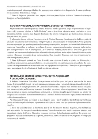 62
PROGRAMA PARA UM GOVERNO QUE RESPONDA À URGÊNCIA DA CRISE SOCIAL
tência de um grande número de cidadãos dos seus processos, pois a incerteza do que terão de pagar, conduz ao
seu afastamento do sistema de Justiça.
O Bloco de Esquerda apresentará uma proposta de Alteração ao Regime de Custas Processuais e às regras
de acesso ao Apoio Judiciário.
REFORMA PRISIONAL, GRAVE PROBLEMA DE DIREITOS HUMANOS
As prisões foram o parente pobre do sistema de Justiça nesta Legislatura. Logo no primeiro ano da legis-
latura, o PS prometeu eliminar o “balde higiénico”, mas o facto é que não estão ainda concluídas as obras
necessárias. Este é o exemplo mais flagrante da situação das prisões portuguesas, que ilustra o atraso em que se
vive por detrás das grades.
A reforma do sistema prisional é um imperativo de Direitos Humanos, é um imperativo da Democracia e é
um factor fundamental na re-socialização e na prevenção de futuras situações de criminalidade. Vista apenas na
vertente repressiva e que termina quando se fecham as portas da prisão, a resposta à criminalidade é insuficiente
e perversa. Nas prisões, os reclusos e as reclusas devem ser tratados com dignidade e ter acesso a alternativas
para o seu percurso de vida. A aprovação da Lei de Execução de Penas, muito atacada pela direita, pode vir a
constituir um instrumento fundamental na reforma do sistema prisional, assim sejam disponibilizados os meios
técnicos e humanos necessários à sua implementação. Caso contrário, ficaremos com bons princípios na lei,
sem correspondência prática.
O Bloco de Esquerda proporá um Plano de Acção para a reforma de todas as prisões e o debate sobre o
modelo de funcionamento, que deve obedecer a prazos concretos, em aspectos como a remodelação das insta-
lações, o acompanhamento de reclusos e reclusas por equipas multidisciplinares, a formação de guardas prisio-
nais e a entrada do Serviço Nacional de Saúde no sistema prisional.
REFORMA DOS CENTROS EDUCATIVOS, OUTRA ABORDAGEM
À DELINQUÊNCIA JUVENIL
A Reforma dos Centros Educativos é dos problemas mais sérios que a justiça tem hoje em dia. As novas
formas de criminalidade juvenil e grupal, na sua complexidade actual e sobretudo na sua dimensão social, de-
vem ser objecto de atenção prioritária. Os Centros Educativos são a resposta mais imediata a estas situações,
mas têm-se revelado perfeitamente incapazes de resolver ou mesmo minorar o problema. Nos últimos dois
anos, revelaram-se mesmo como problemas ao tornarem-se públicas situações que se vivem no seu interior e a
incapacidade das equipas técnicas sobretudo devida à ausência de meios humanos e especializados nas diversas
problemáticas dos jovens.
As dificuldades levam a que surjam as mais díspares ideias – desde a redução da idade de imputabilidade
(muito reivindicada pela direita) até à proposta de utilização de armas taser por parte dos vigilantes nestas ins-
tituições.
O Bloco de Esquerda recusa a desistência. Este é um dos maiores desafios da justiça, mas também de
toda a sociedade. Por isso propõe uma Reforma dos Centros Educativos e da política tutelar de menores, que
passará pela criação de Centros Educativos pequenos, próximos da localidades de residência dos jovens, com
programas escolares diversificados e adaptados, intervenção junto das famílias e um programa de integração
no mercado de trabalho.
 