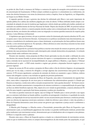9
A POLÍTICA SOCIALISTA PARA PORTUGAL
na prisão de Abu Graib, o massacre de Falluja e a natureza do regime de excepção extra-judiciária no campo
de concentração de Guantanamo. O Bloco sempre combateu as guerras e o colonialismo ou o militarismo, em
nome dos direitos humanos e em nome da democracia contra o Império, fosse na Jugoslávia, no Afeganistão,
no Iraque ou no Médio Oriente.
A segunda questão em que o governo das direitas foi enfrentado pelo Bloco e por parte importante da
opinião pública foi a defesa das mulheres julgadas por crime de aborto. O Bloco defendeu desde sempre a ne-
cessidade de adopção de uma lei moderna que legalizasse o aborto desde que pedido pela mulher, podendo ser
realizado em estabelecimento do Serviço Nacional de Saúde. Depois das eleições de 2005, foi possível realizar
um referendo sobre o aborto e a maioria popular decidiu acabar com a criminalização das mulheres. O que nos
separa da direita, nos direitos das mulheres como na imigração ou noutras questões essenciais do respeito pelas
pessoas, é uma diferença civilizacional.
A legislatura que agora termina e de que se prestam contas foi dominada pela maioria absoluta do PS, com
os quatro anos e meio do Governo Sócrates. Acentuaram-se as políticas socialmente mais discriminatórias, au-
mentou a transferência de rendimento para a classe dominante, as privatizações dos bens públicos foram uma
corrida, a crise estrutural agravou-se. Na oposição, o Bloco afirmou-se como uma força crescente na luta social
e na alternativa política em Portugal.
O Bloco de Esquerda foi a primeira força política a suscitar uma moção de censura ao governo, pelo incum-
primento das suas promessas eleitorais e pelo desrespeito pela vontade democrática da população. A evolução
política desde então confirmou esta censura.
Durante este mandato, várias propostas do Bloco foram aprovadas na área da saúde: a definição da carta
dos direitos dos utentes fixando os prazos máximos de espera e o acompanhamento nas urgências. Foi apro-
vada a extensão da lei nacional de incompatibilidades de cargos públicos à Madeira, a que depois o Tribunal
Constitucional se opôs – o PSD ainda mantém o regime que permite a deputados fazerem negócios com o
governo regional.
Apesar da recusa do PS em aceitar a proposta do Bloco sobre o fim do divórcio litigioso e da perseguição
mútua por via da culpa, a maioria foi obrigada a corrigir algumas das características mais graves do regime
anterior. O PS recusou igualmente a proposta de extensão do direito ao casamento a gays e lésbicas, embora
tivesse sido obrigado a aceitar a sua inclusão na agenda do próximo parlamento.
Foram ainda aprovadas três propostas do Bloco de Esquerda, uma sobre o levantamento do segredo ban-
cário, outra sobre a imposição de um tecto para os rendimentos dos administradores quando é o Estado que
financia as empresas, e ainda outra sobre a taxação excepcional dos “pára-quedas dourados”. Se fossem concre-
tizadas, estas medidas aumentariam a transparência do sistema económico e a responsabilização de quem foge
ao fisco ou obtém benefícios especiais. Mas, depois de as ter votado na generalidade, a maioria absoluta do PS
tudo fez para impedir a aprovação final dessas propostas e acabou por chumbá-las.
Em todas as questões essenciais de regime, seja no Código do Trabalho para o sector privado e nas regras
para os contratos individuais na função pública, na política de perseguição à docência e à qualidade da escola
pública, na degradação do serviço nacional de saúde e no seu encarecimento para favorecer a medicina privada,
como na reforma da segurança social para aumentar a idade da reforma e para reduzir o valor das pensões, o
Bloco de Esquerda demonstrou como devia actuar um governo que respeitasse a justiça social e combatesse a
desigualdade.
A Marcha pelo Emprego e a Marcha contra a Precariedade, promovidas pelo Bloco de Esquerda e que
atravessaram o país, as manifestações gigantescas das escolas e as grandes mobilizações sindicais, promovidas
pelos sindicatos e por movimentos sociais, demonstraram que os trabalhadores não se resignam a este pântano.
O Bloco é a esquerda contra o pântano.
Durante estes anos, o Bloco de Esquerda apoiou a criação ou o desenvolvimento de movimentos sociais,
como os que se mobilizaram contra os campos electromagnéticos da alta tensão junto das populações, os que
 