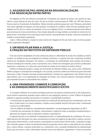 63
A POLÍTICA SOCIALISTA PARA PORTUGAL
2. JULGADOS DE PAZ: AVANÇAR NA DESJUDICIALIZAÇÃO
E NA NEGOCIAÇÃO ENTRE PARTES
Os Julgados de Paz são tribunais extrajudiciais. Constituem um sistema de justiça com séculos de expe-
riência e umas dezenas de anos de ocaso, até que as revisões constitucionais de 1989 e de 1997 lhes deram a
forma actual na Constituição da República. Muitas decisões poderiam passar por estes Tribunais, permitindo
uma maior agilidade da resposta, em meio propício à mediação de conflitos. Aliás uma das qualidades que os
Julgados de Paz têm é a cultura da mediação. Com mais Julgados de Paz, os tribunais judiciais ficam libertos
para processos de outras características. Esta solução depende em larga medida na extensão do sistema de Jul-
gados de paz. O resultado seria uma justiça menos morosa, descentralização de poder, cultura de mediação de
conflitos e proximidade à população.
Assim, o Bloco defende a criação de maior número de Julgados de Paz por todo o país, de forma propor-
cional à população abrangida.
3. UM NOVO PILAR PARA A JUSTIÇA:
A CRIAÇÃO DO INSTITUTO DO DEFENSOR PÚBLICO
Uma das maiores fragilidades do nosso sistema de justiça é a dificuldade de acesso dos cidadãos ao direito
à defesa, na medida em que este depende da condição económica. A resposta tem sido a instituição da defesa
oficiosa por advogados nomeados. No entanto, a constatação da artificialidade desta solução tem levado a
diversas estratégias de remendo, como os protocolos com a Ordem dos Advogados para envolver profissionais
experientes e reputados, ou a ideia não concretizada da criação de um instituto da defesa oficiosa.
O Bloco de Esquerda propõe a criação de um Instituto do Defensor Público que, assim como o Ministério
Público assegura a orientação da investigação e da acusação, promova a defesa em tribunal de quem não tenha
meios para o fazer. Estando reservada constitucionalmente a função das magistraturas, este instituto tem um
lugar distinto, que é o da organização de advogados do Estado, com carreiras próprias e hierarquia definida,
que respondem perante as necessidades dos cidadãos.
4. UMA PRIORIDADE: COMBATE À CORRUPÇÃO
E AO ENRIQUECIMENTO INJUSTIFICADO E ILÍCITO
A corrupção endémica na economia portuguesa provoca um prejuízo incomensurável à vida democrática:
retira receitas orçamentais, prejudica quem cumpre as suas obrigações, favorece o crime. O Bloco de Esquerda
defende as seguintes medidas estruturantes no combate à criminalidade económica:
• Levantamento do segredo bancário para efeitos de verificação das declarações dos contribuintes e do com-
bate à evasão fiscal e ao crime económico, criando-se uma unidade fiscal de elite para tratar a informação
e actuar em conformidade;
• Fim do offshore da Madeira, nomeadamente impedindo o seu prolongamento legal depois de 2011;
• Controlo dos movimentos de capitais, concretizando o registo de todas as operações transfronteiriças, e
aplicando um imposto sobre as operações cambiais e especulativas.
O segredo bancário é um obstáculo à transparência fiscal e à responsabilização do contribuinte. Por isso, o
sigilo bancário tem sido posto em causa, precisamente em nome da exigência do rigor fiscal, e passou, nos prin-
cipais países desenvolvidos, a ceder perante a necessidade do controlo fiscal. Deste modo, o princípio do sigilo
não é afectado quanto ao dever da instituição bancária de guardar reserva sobre as operações dos seus clientes
face a outros clientes, a pessoas individuais ou a instituições, com a excepção fundamental da administração
fiscal, que tem acesso a toda a informação relevante acerca dos depósitos, pagamentos e outros movimentos
 