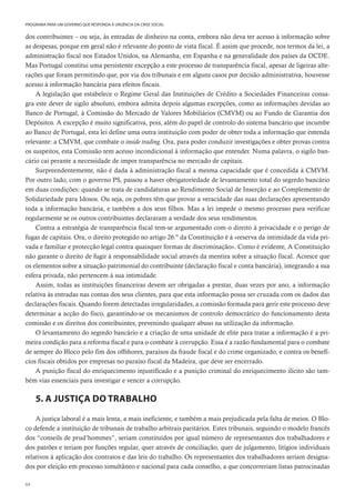 64
PROGRAMA PARA UM GOVERNO QUE RESPONDA À URGÊNCIA DA CRISE SOCIAL
dos contribuintes – ou seja, às entradas de dinheiro na conta, embora não deva ter acesso à informação sobre
as despesas, porque em geral não é relevante do ponto de vista fiscal. É assim que procede, nos termos da lei, a
administração fiscal nos Estados Unidos, na Alemanha, em Espanha e na generalidade dos países da OCDE.
Mas Portugal constitui uma persistente excepção a este processo de transparência fiscal, apesar de ligeiras alte-
rações que foram permitindo que, por via dos tribunais e em alguns casos por decisão administrativa, houvesse
acesso à informação bancária para efeitos fiscais.
A legislação que estabelece o Regime Geral das Instituições de Crédito a Sociedades Financeiras consa-
gra este dever de sigilo absoluto, embora admita depois algumas excepções, como as informações devidas ao
Banco de Portugal, à Comissão do Mercado de Valores Mobiliários (CMVM) ou ao Fundo de Garantia dos
Depósitos. A excepção é muito significativa, pois, além do papel de controlo do sistema bancário que incumbe
ao Banco de Portugal, esta lei define uma outra instituição com poder de obter toda a informação que entenda
relevante: a CMVM, que combate o inside trading. Ora, para poder conduzir investigações e obter provas contra
os suspeitos, esta Comissão tem acesso incondicional à informação que entender. Numa palavra, o sigilo ban-
cário cai perante a necessidade de impor transparência no mercado de capitais.
Surpreendentemente, não é dada à administração fiscal a mesma capacidade que é concedida à CMVM.
Por outro lado, com o governo PS, passou a haver obrigatoriedade de levantamento total do segredo bancário
em duas condições: quando se trata de candidaturas ao Rendimento Social de Inserção e ao Complemento de
Solidariedade para Idosos. Ou seja, os pobres têm que provar a veracidade das suas declarações apresentando
toda a informação bancária, e também a dos seus filhos. Mas a lei impede o mesmo processo para verificar
regularmente se os outros contribuintes declararam a verdade dos seus rendimentos.
Contra a estratégia de transparência fiscal tem-se argumentado com o direito à privacidade e o perigo de
fugas de capitais. Ora, o direito protegido no artigo 26.º da Constituição é à «reserva da intimidade da vida pri-
vada e familiar e protecção legal contra quaisquer formas de discriminação». Como é evidente, A Constituição
não garante o direito de fugir à responsabilidade social através da mentira sobre a situação fiscal. Acresce que
os elementos sobre a situação patrimonial do contribuinte (declaração fiscal e conta bancária), integrando a sua
esfera privada, não pertencem à sua intimidade.
Assim, todas as instituições financeiras devem ser obrigadas a prestar, duas vezes por ano, a informação
relativa às entradas nas contas dos seus clientes, para que esta informação possa ser cruzada com os dados das
declarações fiscais. Quando forem detectadas irregularidades, a comissão formada para gerir este processo deve
determinar a acção do fisco, garantindo-se os mecanismos de controlo democrático do funcionamento desta
comissão e os direitos dos contribuintes, prevenindo qualquer abuso na utilização da informação.
O levantamento do segredo bancário e a criação de uma unidade de elite para tratar a informação é a pri-
meira condição para a reforma fiscal e para o combate à corrupção. Essa é a razão fundamental para o combate
de sempre do Bloco pelo fim dos offshores, paraísos da fraude fiscal e do crime organizado, e contra os benefí-
cios fiscais obtidos por empresas no paraíso fiscal da Madeira, que deve ser encerrado.
A punição fiscal do enriquecimento injustificado e a punição criminal do enriquecimento ilícito são tam-
bém vias essenciais para investigar e vencer a corrupção.
5. A JUSTIÇA DO TRABALHO
A justiça laboral é a mais lenta, a mais ineficiente, e também a mais prejudicada pela falta de meios. O Blo-
co defende a instituição de tribunais de trabalho arbitrais paritários. Estes tribunais, seguindo o modelo francês
dos “conseils de prud’hommes”, seriam constituídos por igual número de representantes dos trabalhadores e
dos patrões e teriam por funções regular, quer através de conciliação, quer de julgamento, litígios individuais
relativos à aplicação dos contratos e das leis do trabalho. Os representantes dos trabalhadores seriam designa-
dos por eleição em processo simultâneo e nacional para cada conselho, a que concorreriam listas patrocinadas
 