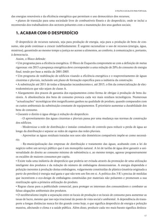 67
A POLÍTICA SOCIALISTA PARA PORTUGAL
das energias renováveis e da eficiência energética que permitam o uso democrático dos recursos;
• planos de transição para uma sociedade livre de combustíveis fósseis e do desperdício, onde se inclui a
reconversão dos trabalhadores dos sectores poluentes com a manutenção dos seus ganhos sociais;
1. ACABAR COM O DESPERDÍCIO
O desperdício de recursos naturais, seja para produção de energia, seja para a produção de bens de con-
sumo, não pode continuar a crescer indefinidamente. É urgente racionalizar o uso de recursos (energia, água,
minérios), garantindo ao mesmo tempo a justiça no acesso a alimentos, ao conforto, à comunicação e, portanto,
à democracia.
Assim, o Bloco defende:
• Um programa para a eficiência energética. O Bloco de Esquerda compromete-se com a definição de metas
rigorosas: em 2015 a poupança energética deve corresponder a uma redução de 20% do consumo de energia
final, tendo por base a média de 2001-2005.
• Um programa de reabilitação de edifícios visando a eficiência energética e o reaproveitamento de águas
cinzentas e pluviais, incluindo um plano de formação específica para a indústria da construção.
• A substituição até 2011 de todas a lâmpadas incandescentes e, até 2015, o fim da comercialização de elec-
trodomésticos que não sejam de classe A.
• Alargamento dos prazos de garantia dos equipamentos como forma de obrigar à produção de bens du-
ráveis. A obsolescência dos bens de consumo provoca cada vez mais resíduos tecnológicos. Numerosas
“actualizações” tecnológicas têm insignificantes ganhos na qualidade de produto, quando comparados com
os custos ambientais da substituição constante de equipamentos. É prioritário aumentar a durabilidade dos
bens de consumo.
• Garantir o direito à água obriga à redução do desperdício.
- O aproveitamento das águas cinzentas e pluviais passa por uma mudança nas normas de construção
dos edifícios.
- Modernizar a rede de distribuição e instalar contadores de controlo para reduzir a perda de água ao
longo da distribuição e separar as redes de esgotos das redes pluviais.
- Aproveitar as águas residuais tratadas nos usos não domésticos compatíveis impõe-se como necessá-
rio.
- Re-municipalização das empresas de distribuição e tratamento das águas, acabando com a lei do
negócio sobre um serviço público que é um monopólio natural. A lei de tarifas de água deve garantir a uni-
versalidade do direito ao consumo mínimo de subsistência e, ao mesmo tempo, agravar progressivamente
os escalões de maiores consumos per capita.
• Existe toda uma indústria de desperdício que poderia ser evitada através da promoção de uma utilização
inteligente dos produtos e da redução do número de embalagens desnecessárias. A energia dispendida e
poluição inerentes à produção destas embalagens, vulgarmente constituídas de plástico (matéria originada a
partir do petróleo) é energia mal gasta e que não tem um fim em si. A política dos 3 R´s precisa de medidas
que incentivem o eco-design de embalagens constituídas por materiais não poluentes e promovam a sua
reutilização após a primeira utilização do produto.
• Regras claras para a publicidade comercial, para proteger os interesses dos consumidores e combater as
falsas alegações ambientais dos produtos.
• O neoliberalismo impõe a separação entre os locais de produção e os locais de consumo para aumentar as
taxas de lucro, mesmo que isso seja irracional do ponto de vista social e ambiental. A dependência do trans-
porte a longas distâncias nunca foi tão grande como hoje, o que significa desperdício de energia e poluição
massiva, afectando o clima e a saúde pública. Além disso, produzir cada vez mais barato significa desloca-
 