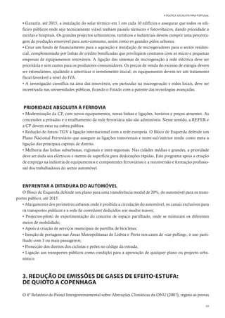 69
A POLÍTICA SOCIALISTA PARA PORTUGAL
• Garantir, até 2015, a instalação do solar térmico em 1 em cada 10 edifícios e assegurar que todos os edi-
fícios públicos onde seja tecnicamente viável tenham painéis térmicos e fotovoltaicos, dando prioridade a
escolas e hospitais. Os grandes projectos urbanísticos, turísticos e industriais devem cumprir uma percenta-
gem de produção renovável para auto-consumo, assim como os grandes pólos urbanos.
• Criar um fundo de financiamento para a aquisição e instalação de microgeradores para o sector residen-
cial, complementado por linhas de crédito bonificadas que privilegiem contratos com as micro e pequenas
empresas de equipamentos renováveis. A ligação dos sistemas de microgeração à rede eléctrica deve ser
prioritária e sem custos para os produtores-consumidores. Os preços de venda do excesso de energia devem
ser estimulantes, ajudando a amortizar o investimento inicial; os equipamentos devem ter um tratamento
fiscal favorável a nível do IVA.
• A investigação científica na área das renováveis, em particular na microgeração e redes locais, deve ser
incentivada nas universidades públicas, ficando o Estado com a patente das tecnologias avançadas.
PRIORIDADE ABSOLUTA À FERROVIA
• Modernização da CP, com novos equipamentos, novas linhas e ligações, horários e preços atraentes. As
concessões a privados e o retalhamento da rede ferroviária não são admissíveis. Nesse sentido, a REFER e
a CP devem estar na esfera pública.
• Redução do futuro TGV à ligação internacional com a rede europeia. O Bloco de Esquerda defende um
Plano Nacional Ferroviário que assegure as ligações transversais e norte-sul/interior tendo como meta a
ligação das principais capitais de distrito.
• Melhoria das linhas suburbanas, regionais e inter-regionais. Nas cidades médias e grandes, a prioridade
deve ser dada aos eléctricos e metros de superfície para deslocações rápidas. Este programa apoia a criação
de emprego na indústria de equipamentos e componentes ferroviários e a reconversão e formação profissio-
nal dos trabalhadores do sector automóvel.
ENFRENTAR A DITADURA DO AUTOMÓVEL
O Bloco de Esquerda defende um plano para uma transferência modal de 20%, do automóvel para os trans-
portes público, até 2015.
• Alargamento dos perímetros urbanos onde é proibida a circulação do automóvel, os canais exclusivos para
os transportes públicos e a rede de corredores dedicados aos modos suaves;
• Projectos-piloto de experimentação do conceito de espaço partilhado, onde se misturam os diferentes
meios de mobilidade;
• Apoio à criação de serviços municipais de partilha de bicicletas;
• Isenção de portagem nas Áreas Metropolitanas de Lisboa e Porto nos casos de «car-polling», o uso parti-
lhado com 3 ou mais passageiros;
• Protecção dos direitos dos ciclistas e peões no código da estrada;
• Ligação aos transportes públicos como condição para a aprovação de qualquer plano ou projecto urba-
nístico.
3. REDUÇÃO DE EMISSÕES DE GASES DE EFEITO-ESTUFA:
DE QUIOTO A COPENHAGA
O 4º Relatório do Painel Intergovernamental sobre Alterações Climáticas da ONU (2007), regista as provas
 