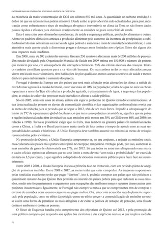 70
PROGRAMA PARA UM GOVERNO QUE RESPONDA À URGÊNCIA DA CRISE SOCIAL
da existência da maior concentração de CO2 dos últimos 650 mil anos. A quantidade de carbono emitido é o
dobro do que os ecossistemas podem absorver. Desde então as previsões têm sido actualizadas, para pior, mos-
trando como enfrentamos o risco de mudanças abruptas e irreversíveis no clima da Terra se não forem dados
passos rápidos e eficazes para diminuir drasticamente as emissões de gases com efeito de estufa.
Esta é uma crise com dimensões económicas, de saúde e segurança públicas, produção alimentar e outras.
Alterar os padrões climáticos ameaça a produção alimentar pelo aumento da incerteza da precipitação; a subi-
da do nível do mar contamina as reservas de água potável e aumenta o risco de inundações catastróficas; e uma
atmosfera mais quente ajuda a disseminar pragas e doenças antes limitadas aos trópicos. Estes são alguns dos
seus impactes mais imediatos.
Em 2008, mais de 300 catástrofes naturais fizeram 236 mortos e afectaram mais de 200 milhões de pessoas.
Um estudo divulgado pela Organização Mundial de Saúde em 2009 estima em 150.000 o número de pessoas
que morrem por ano, em consequência das alterações climáticas. 85% das vítimas mortais são crianças. Todos
os cenários científicos apontam para a ca¬tástrofe humana. Os mais pobres serão os mais afectados porque
vivem em locais mais vulneráveis, têm habitações de pior qualidade, menos acesso a serviços de saúde e menos
dinheiro para enfrentarem o aumento dos preços.
Portugal é dentro da Europa um dos países que será mais afectado pelas alterações do clima: a subida do
nível do mar agravará a erosão do litoral, onde vive mais de 70% da população; a falta de água no sul e as cheias
repentinas a norte do Tejo vão afectar a produção agrícola, o abastecimento de água, a segurança das popula-
ções; as ondas de calor vão provocar mais incêndios e afectar a saúde pública.
Só em 2005, com sete anos de atraso, entrou em vigor o protocolo de Quioto tornado lei internacional. A
sua desactualização perante os alertas da comunidade científica e das organizações ambientalistas revela que
as metas de redução para o período que se segue a 2012, têm de ser mais fortes. Impedir a ultrapassagem do
limiar de 2ºC de aquecimento global do planeta, o que teria consequências catastróficas, significa que os países
e regiões industrializadas têm de reduzir as suas emissões pelo menos em 30% até 2020 e em 80% até 2050 (em
relação a 1990). Torna-se prioritário exigir que os EUA, mas também os grandes países em industrialização,
como a China, a Índia e o Brasil participem nesta tarefa de luta contra o tempo de acordo com as suas res-
ponsabilidades actuais e históricas. A União Europeia deve também assumir no mínimo as metas de redução
recomendadas pelos cientistas.
No protocolo de Quioto, a União Europeia compromete-se, no seu conjunto, a reduzir as emissões totais,
mas concedeu aos países mais pobres um regime de excepção temporário. Portugal pode, por isso, aumentar as
suas emissões de gases de efeito-estufa em 27%, até 2012. Só que todos os anos tem ultrapassado essa marca
e dados oficiais optimistas afirmam que no ano limite a meta deverá “com toda a probabilidade” ser excedida
em três ou 3,5 por cento, o que significa o dispêndio de elevados montantes públicos para fazer face ao incum-
primento.
Entre 2005 e 2008, a União Europeia iniciou a primeira fase do Protocolo, com um período-piloto de adop-
ção de primeiras medidas. Entre 2008 e 2012, as metas terão que estar cumpridas. As empresas responsáveis
pelas toneladas excedentes terão que pagar “direitos”, isto é, poderão comprar aos países que não poluíram a
quantidade restante do que Quioto lhes permitia ou investir em países pobres para que reduzam as suas emis-
sões, sendo este frequentemente o argumento para ocupações das melhores terras e recursos desses países com
projectos insustentáveis. Igualmente, se Portugal não cumprir a meta a que se comprometeu tem de comprar o
excesso de emissões nesse mesmo esquema ou pagar multas. Ora, este custo acrescido será duplamente supor-
tado pela população, tanto no efeito da poluição como no efeito preço – a comercialização de emissões tornou-
se assim uma forma de penalizar os mais atingidos e de evitar a política de redução de poluição, uma fraude
contra o ambiente e contra as pessoas.
O Bloco de Esquerda batalha pelo cumprimento dos objectivos de Quioto até 2012, e pela promoção de
uma política europeia que responda aos apelos dos cientistas e das exigências sociais, o que implica medidas
 