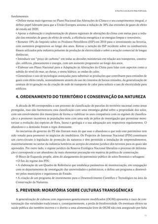 71
A POLÍTICA SOCIALISTA PARA PORTUGAL
fundamentais:
• Definir metas mais rigorosas no Plano Nacional das Alterações do Clima e o seu cumprimentos integral, e
definir papel liderante para que a União Europeu assuma a redução de 30% das emissões de gases de efeito
de estufa até 2020;
• Apoiar a elaboração e implementação de planos regionais de alterações do clima com metas para a redu-
ção das emissões de gases de efeito de estufa, a eficiência energética e as energias limpas e renováveis;
• Remeter 10% do Imposto sobre os Produtos Petrolíferos (ISP) em 2010 para o investimento na ferrovia,
com aumentos progressivos ao longo dos anos. Retirar a isenção do ISP incidente sobre os combustíveis
fósseis utilizados pela indústria poluente de produção de electricidade e sobre a aviação comercial de longas
distâncias;
• Introduzir um “preço de carbono” em todas as decisões ministeriais em relação aos transportes, constru-
ção, edifícios, planeamento e energia, com um aumento progressivo ao longo dos anos;
• Elaborar um Plano Nacional para a Adaptação às Alterações do Clima para lidar com aspectos como a
subida do nível do mar, as cheias, o stress hídrico, as ondas de calor;
• Generalizar o uso de tecnologias avançadas para substituir as produções que contribuem para emissões de
gases com efeito estufa, nomeadamente através do uso de cimentos de baixas emissões, da generalização de
centrais de tri-geração ou da criação de rede de transporte de calor para reduzir o uso de electricidade para
edifícios.
4. ORDENAMENTO DO TERRITÓRIO E CONSERVAÇÃO DA NATUREZA
A década de 80 correspondeu a um processo de classificação de parcelas do território nacional como áreas
protegidas, mas não harmonizou esta classificação com uma estratégia global sobre a propriedade dos solos,
com um envolvimento dos municípios de forma a viabilizar os usos compatíveis com os regimes de classifica-
ção e a promover incentivos às populações nem com uma rede de pólos de investigação que permitisse moni-
torizar a evolução das espécies de flora, fauna e geologia e a sua adequação aos respectivos regulamentos. O
abandono e a demissão foram a regra dominante.
As iniciativas do governo do PS não fizeram mais do que usar o abandono a que todo este património tem
sido votado para promover os negócios do imobiliário. Os Projectos de Interesse Nacional (PIN) constituem
um curto-circuito à legislação de protecção da natureza e têm permitido a instalação de empreendimentos,
maioritariamente no sector da indústria hoteleira ao arrepio do estatuto jurídico dos terrenos para os quais são
aprovados. Por outro lado, o regime jurídico da Reserva Ecológica Nacional liberaliza o processo de delimita-
ção e corresponde a um abandono da mais elementar precaução em matéria de política de conservação.
O Bloco de Esquerda propõe, além do alargamento do património público de solos florestais e selvagens:
• O fim do regime dos PIN;
• A elaboração de um Quadro de Referência que estabeleça parâmetros de monitorização, em conjugação
com os departamentos de investigação das universidades e politécnicos, e defina um programa a desenvol-
ver pelos municípios e organismos do Estado.
• A criação de um programa de investimento para o Desenvolvimento Científico e Tecnológico na área da
Conservação da Natureza.
5. PREVENIR: MORATÓRIA SOBRE CULTURAS TRANSGÉNICAS
A generalização de culturas com organismos geneticamente modificados (OGM) apresenta o risco de con-
taminação das variedades tradicionais e, consequentemente, a perda de biodiversidade. Os eventuais efeitos na
saúde pública são também incertos e o direito a uma alimentação livre de OGM não está assegurado por falta
 