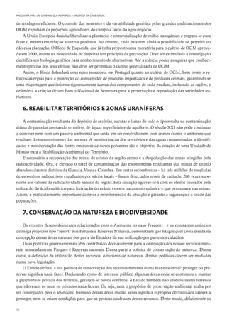 72
PROGRAMA PARA UM GOVERNO QUE RESPONDA À URGÊNCIA DA CRISE SOCIAL
de rotulagem eficiente. O controlo das sementes e da variabilidade genética pelas grandes multinacionais dos
OGM expulsam os pequenos agricultores do campo a favor do agro-negócio.
A União Europeia decidiu liberalizar a plantação e comercialização de milho transgénico e prepara-se para
fazer o mesmo em relação a outros produtos. No entanto, cada país tem ainda a possibilidade de permitir ou
não essa plantação. O Bloco de Esquerda, que já tinha proposto uma moratória para o cultivo de OGM aprova-
da em 2000, insiste na necessidade de respeitar um princípio da precaução. Deve ser estimulada a investigação
científica em biologia genética para conhecimento de alternativas, Até a ciência poder assegurar que conheci-
mento preciso dos seus efeitos, não deve ser permitido o cultivo generalizado de OGM.
Assim, o Bloco defenderá uma nova moratória em Portugal quanto ao cultivo de OGM, bem como o re-
forço das regras para a protecção do consumidor de produtos importados e de produtos animais, garantindo-se
uma etiquetagem que informe rigorosamente acerca dos componentes de cada produto, incluindo as rações, e
defenderá a criação de um Banco Nacional de Sementes para a preservação e reprodução das variedades au-
tóctones.
6. REABILITAR TERRITÓRIOS E ZONAS URANÍFERAS
A contaminação resultante do depósito de escórias, sucatas e lamas de todo o tipo resulta na contaminação
difusa de parcelas amplas do território, de águas superficiais e de aquíferos. O século XXI não pode continuar
a conviver nem com um passivo ambiental que tarda em ser resolvido nem com crimes contra o ambiente que
resultam do incumprimento das normas. A monitorização dos territórios e das águas contaminadas, a identifi-
cação e monitorização das fontes emissoras de novos poluentes são o objectivo da criação de uma Unidade de
Missão para a Reabilitação Ambiental do Território.
É necessária a recuperação das minas de urânio da região centro e a despoluição das zonas atingidas pela
radioactividade. Ora, é elevado o nível de contaminação das escombreiras resultantes das minas de urânio
abandonadas nos distritos da Guarda, Viseu e Coimbra. Em certas escombreiras – há três milhões de toneladas
de escombros radioactivos espalhados por vários locais – foram detectados níveis de radiação 200 vezes supe-
riores aos valores da radioactividade natural da região. Esta situação agravar-se-á com os efeitos causados pela
utilização do ácido sulfúrico para lixiviação do urânio em seu tratamento químico e que permanece nas minas.
Assim, é particularmente importante acelerar a monitorização da situação e garantir a segurança e a saúde das
populações.
7. CONSERVAÇÃO DA NATUREZA E BIODIVERSIDADE
Os recentes desenvolvimentos relacionados com o Ambiente no caso Freeport , e os constantes anúncios
de mega projectos tipo “resort” nos Parques e Reservas Naturais, demonstram que há qualquer coisa errada na
concepção destas áreas naturais por parte do Estado e da sua utilização por parte dos cidadãos.
Duas políticas governamentais têm contribuído decisivamente para a destruição dos nossos recursos natu-
rais, nomeadamente Parques e Reservas naturais. Duma parte a politica de conservação da natureza. Duma
outra, a definição da utilização destes recursos: o turismo de natureza. Ambas políticas devem ser mudadas
numa nova legislação.
O Estado definiu a sua política de conservação dos recursos naturais duma maneira literal: proteger ou pre-
servar significa nada fazer. Declarando como de interesse público algumas áreas onde se continuou a manter
a propriedade privada dos terrenos, geraram-se novos conflitos: o Estado também não investiu nestes terrenos
que não eram os seus, os privados nada fazem. Ou seja, nem o propósito de preservação ambiental acaba por
ser conseguido, pois o abandono humano dessas áreas muitas vezes significa o próprio declínio dos valores a
proteger, nem se criam condições para que as pessoas usufruam destes recursos. Deste modo, dificilmente os
 